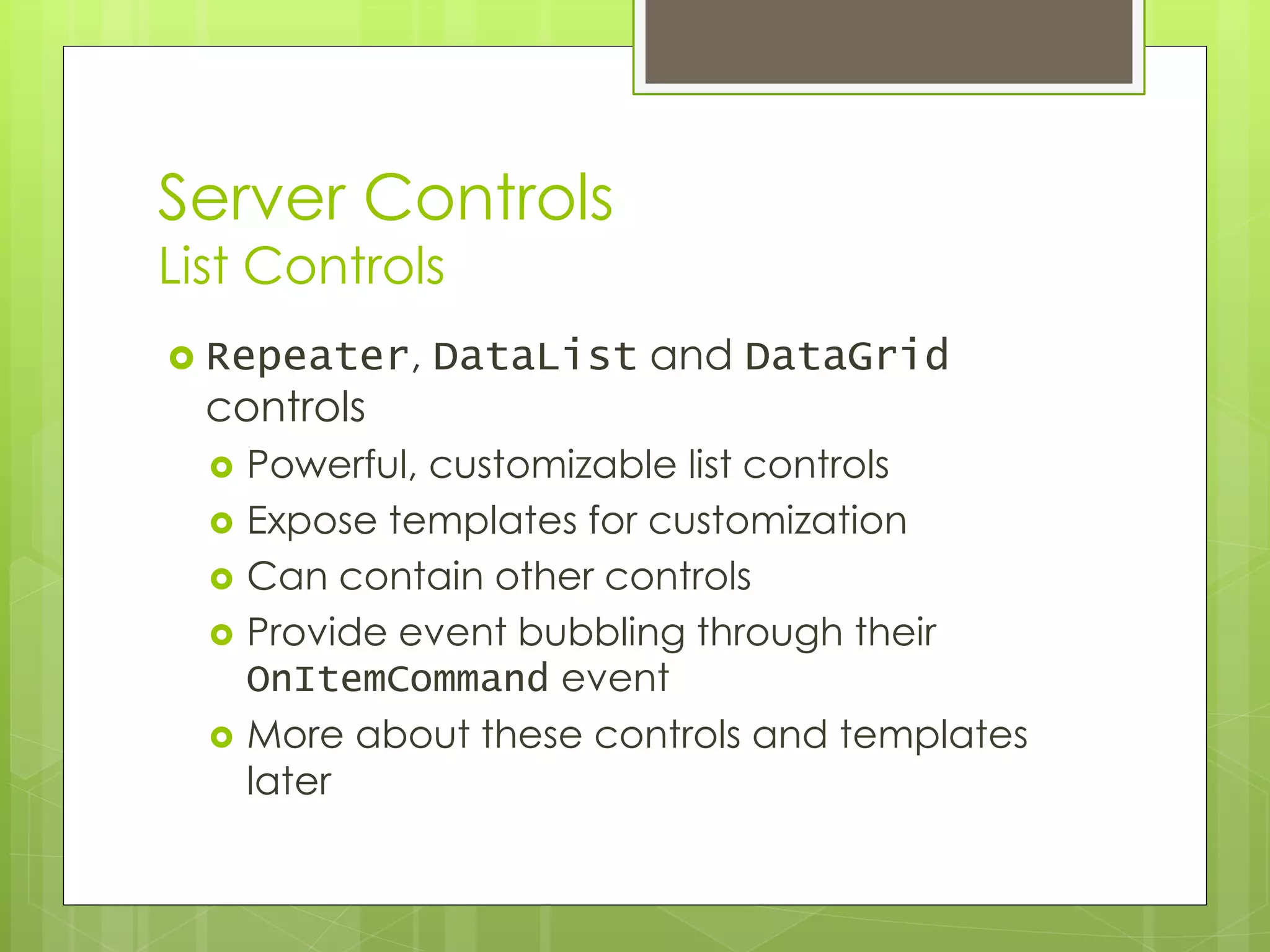 Server Controls
List Controls
 Repeater, DataList and DataGrid
controls
 Powerful, customizable list controls
 Expose templates for customization
 Can contain other controls
 Provide event bubbling through their
OnItemCommand event
 More about these controls and templates
later
 