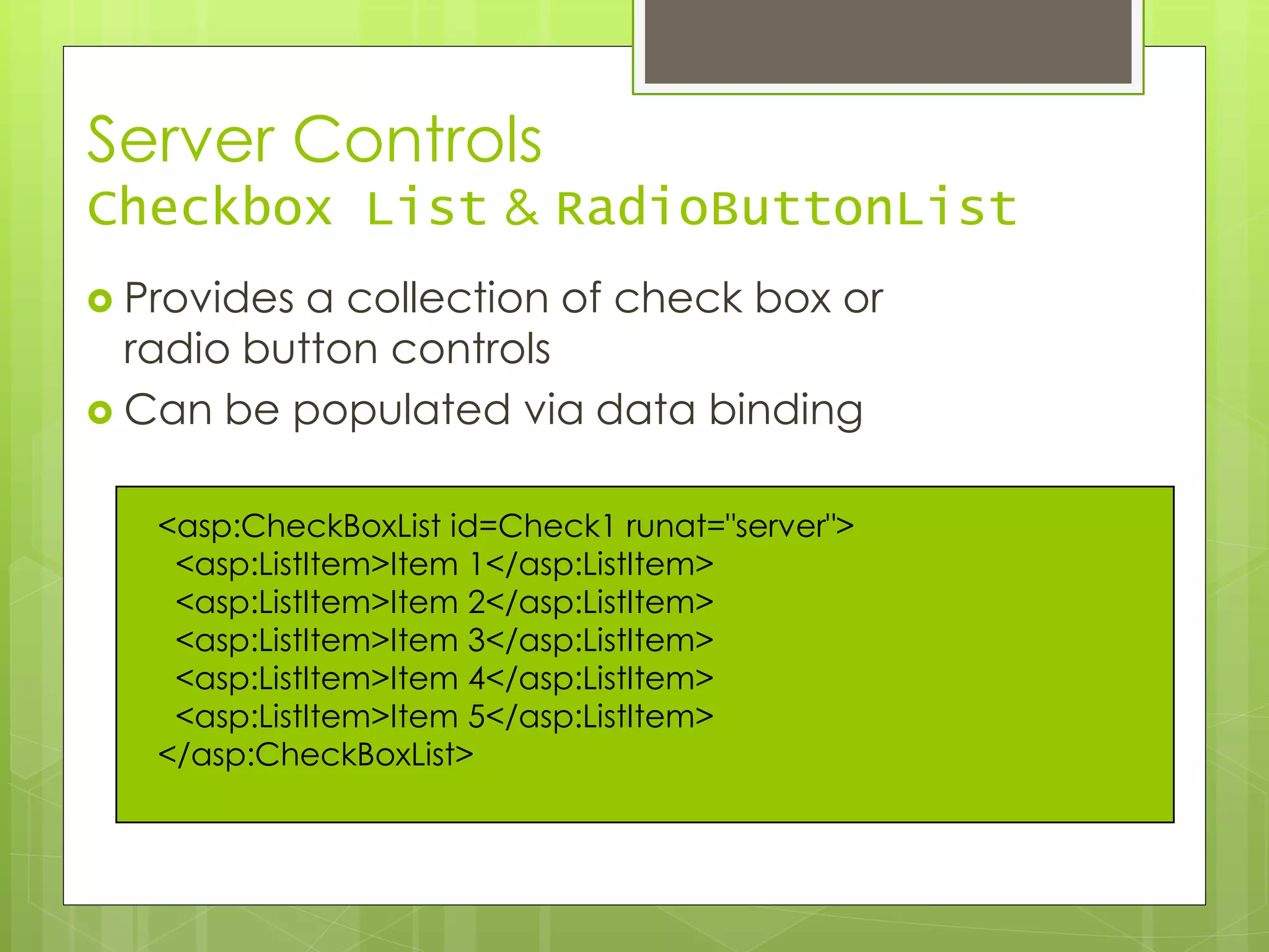 Server Controls
Checkbox List & RadioButtonList
 Provides a collection of check box or
radio button controls
 Can be populated via data binding
<asp:CheckBoxList id=Check1 runat="server">
<asp:ListItem>Item 1</asp:ListItem>
<asp:ListItem>Item 2</asp:ListItem>
<asp:ListItem>Item 3</asp:ListItem>
<asp:ListItem>Item 4</asp:ListItem>
<asp:ListItem>Item 5</asp:ListItem>
</asp:CheckBoxList>
 