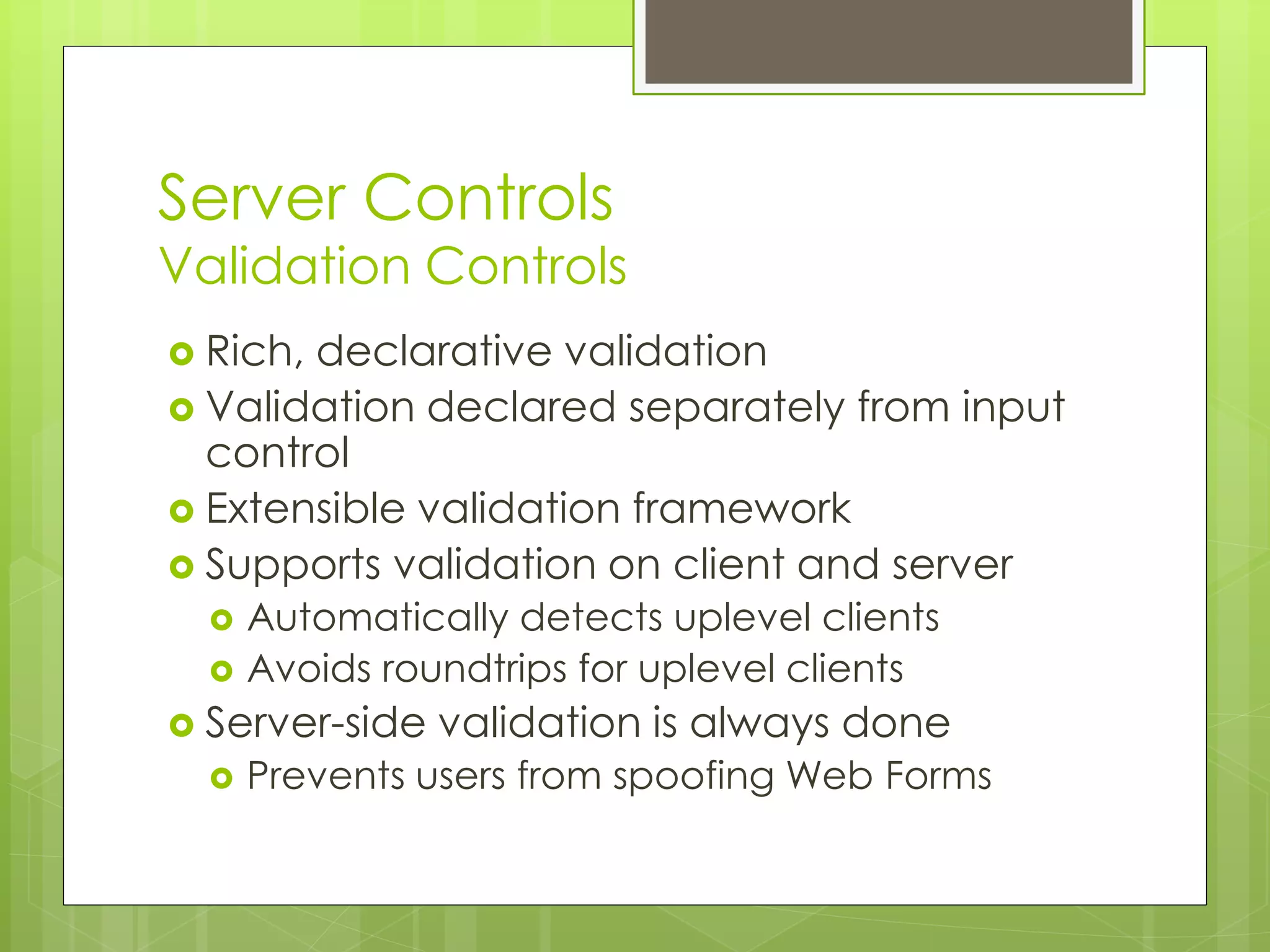 Server Controls
Validation Controls
 Rich, declarative validation
 Validation declared separately from input
control
 Extensible validation framework
 Supports validation on client and server
 Automatically detects uplevel clients
 Avoids roundtrips for uplevel clients
 Server-side validation is always done
 Prevents users from spoofing Web Forms
 