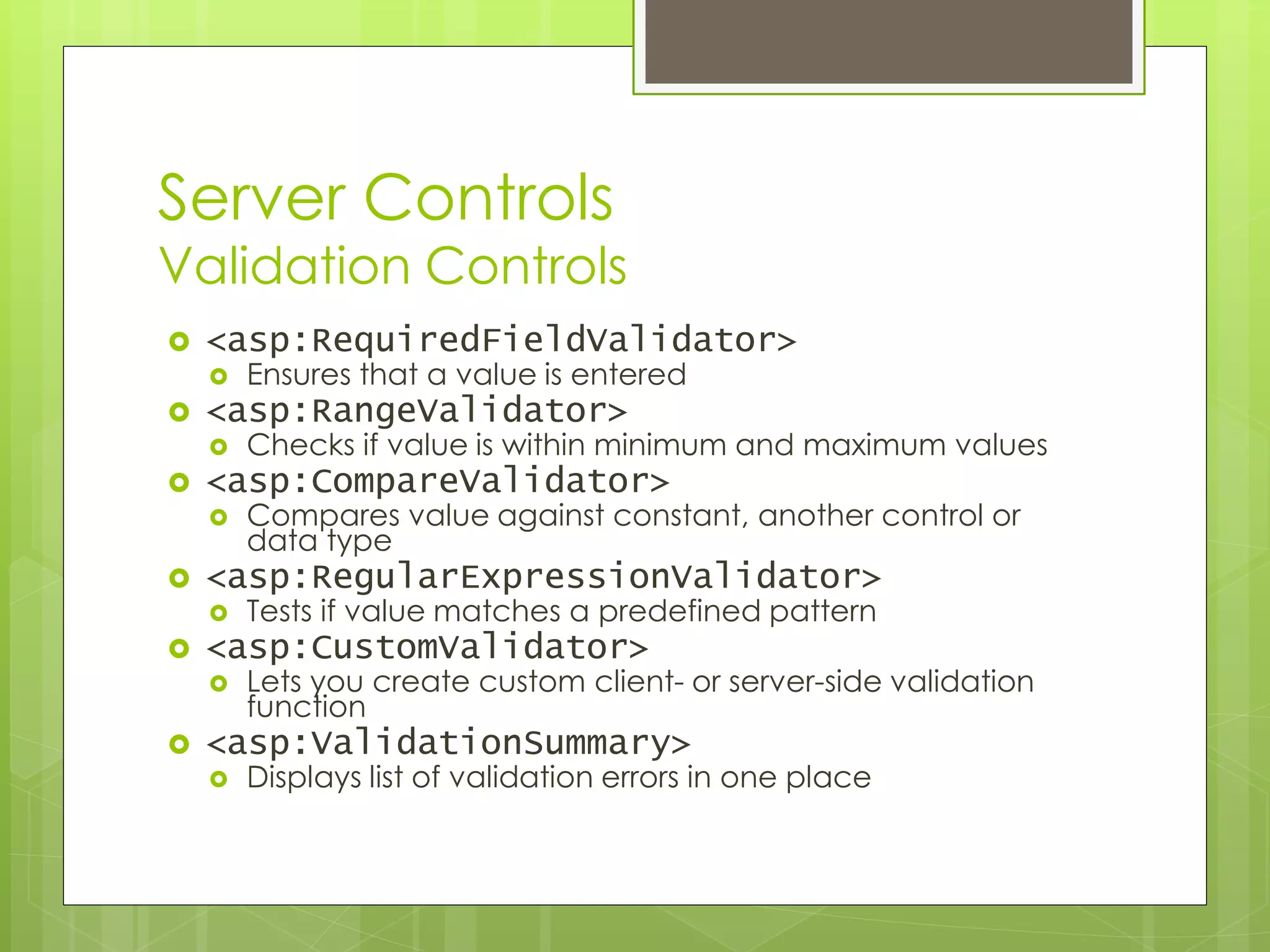 Server Controls
Validation Controls
 <asp:RequiredFieldValidator>
 Ensures that a value is entered
 <asp:RangeValidator>
 Checks if value is within minimum and maximum values
 <asp:CompareValidator>
 Compares value against constant, another control or
data type
 <asp:RegularExpressionValidator>
 Tests if value matches a predefined pattern
 <asp:CustomValidator>
 Lets you create custom client- or server-side validation
function
 <asp:ValidationSummary>
 Displays list of validation errors in one place
 