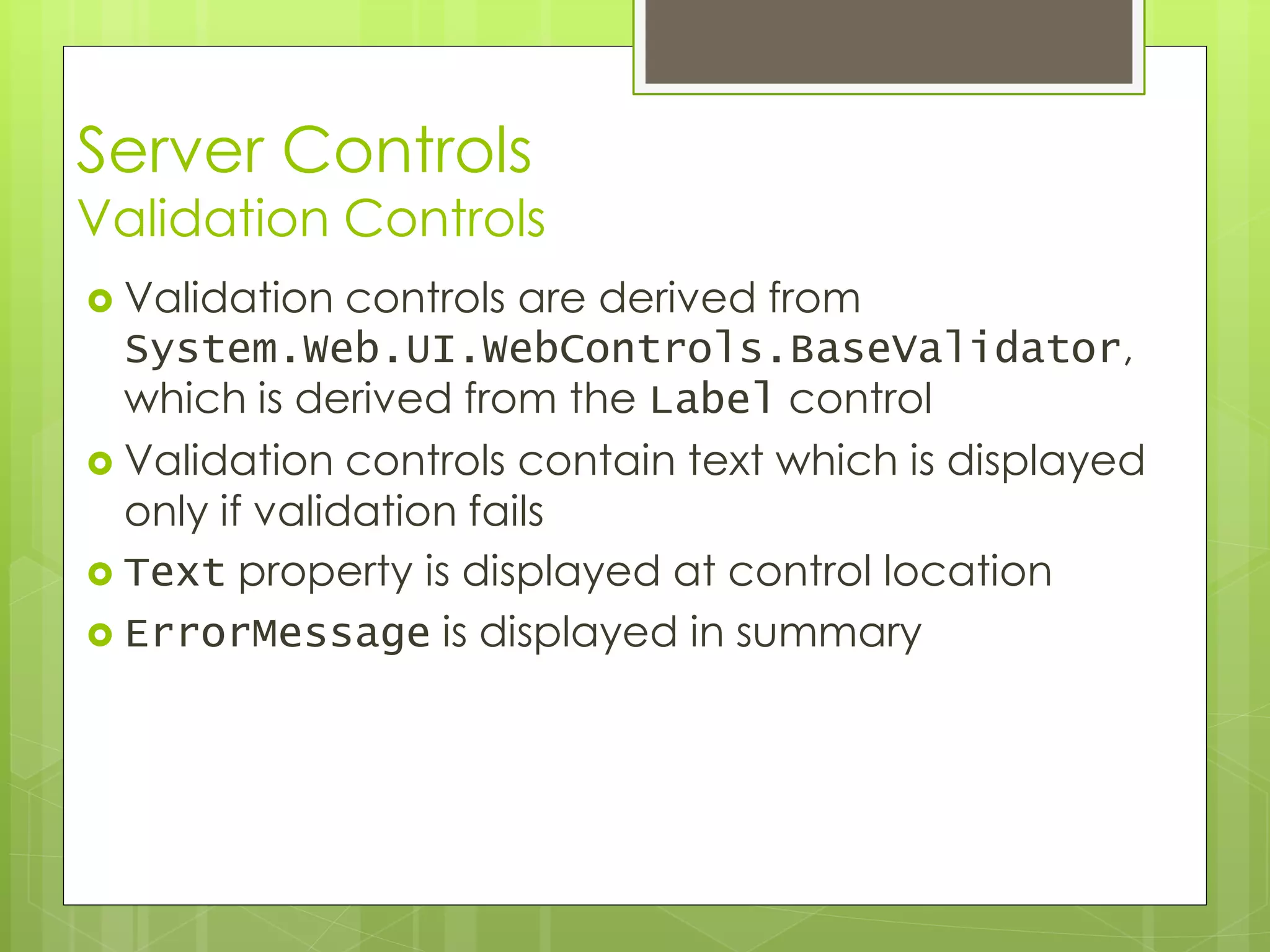 Server Controls
Validation Controls
 Validation controls are derived from
System.Web.UI.WebControls.BaseValidator,
which is derived from the Label control
 Validation controls contain text which is displayed
only if validation fails
 Text property is displayed at control location
 ErrorMessage is displayed in summary
 