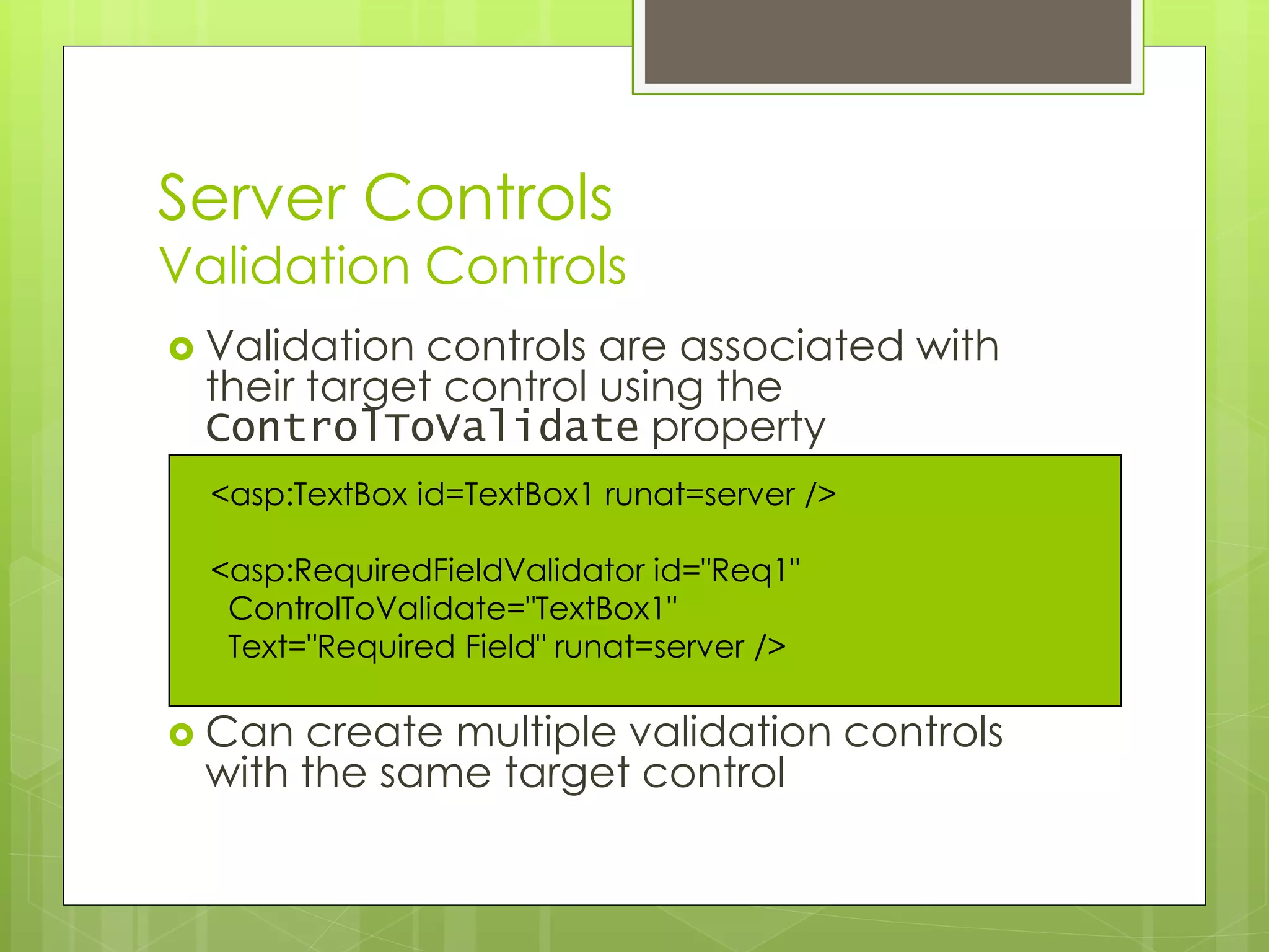 Server Controls
Validation Controls
 Validation controls are associated with
their target control using the
ControlToValidate property
 Can create multiple validation controls
with the same target control
<asp:TextBox id=TextBox1 runat=server />
<asp:RequiredFieldValidator id="Req1"
ControlToValidate="TextBox1"
Text="Required Field" runat=server />
 