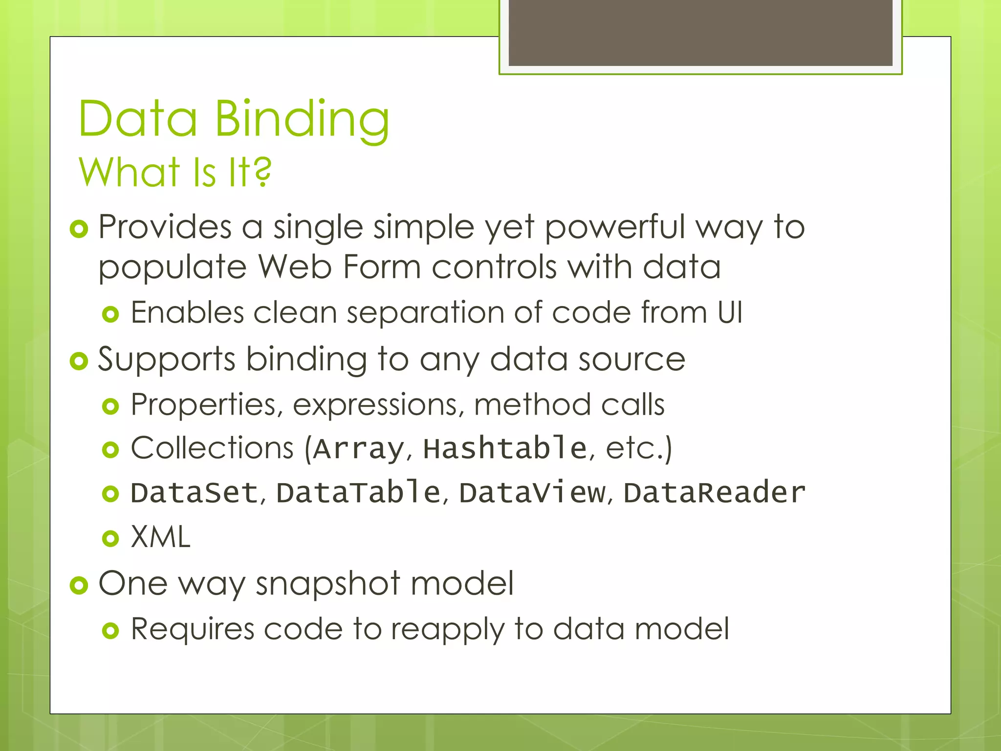 Data Binding
What Is It?
 Provides a single simple yet powerful way to
populate Web Form controls with data
 Enables clean separation of code from UI
 Supports binding to any data source
 Properties, expressions, method calls
 Collections (Array, Hashtable, etc.)
 DataSet, DataTable, DataView, DataReader
 XML
 One way snapshot model
 Requires code to reapply to data model
 