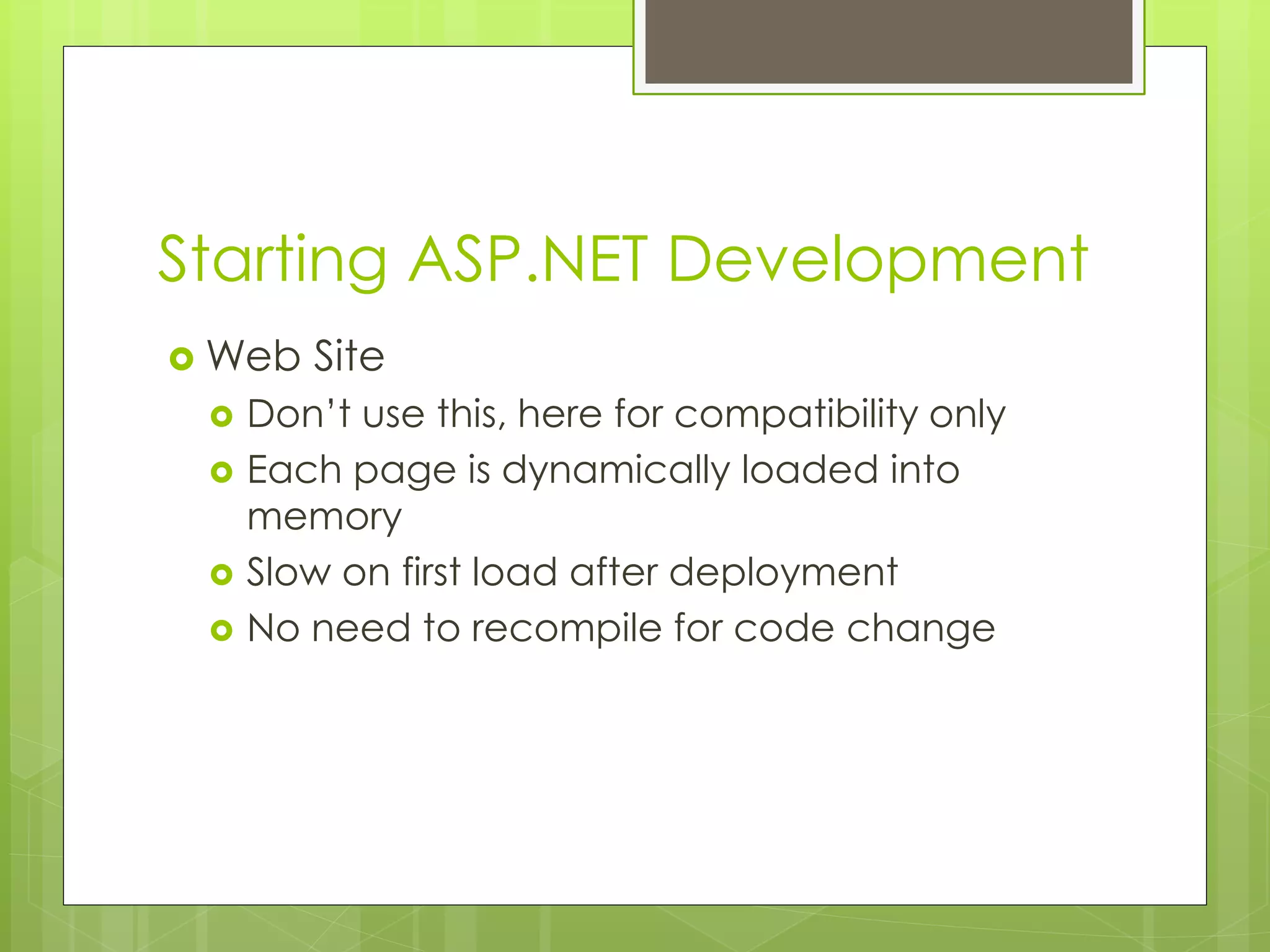 Starting ASP.NET Development
 Web Site
 Don’t use this, here for compatibility only
 Each page is dynamically loaded into
memory
 Slow on first load after deployment
 No need to recompile for code change
 
