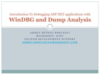 Introduction To Debugging ASP.NET applications with
WinDBG and Dump Analysis

             AHMET MİTHAT BOSTANCI
                MICROSOFT, GTSC
         IIS/WEB DEVELOPMENT SUPPORT
        AHMET.BOSTANCI@MICROSOFT.COM
 