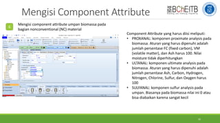 Mengisi Component Attribute
6
Mengisi component attribute umpan biomassa pada
bagian nonconventional (NC) material
Component Attribute yang harus diisi meliputi:
• PROXANAL: komponen proximate analysis pada
biomassa. Aturan yang harus dipenuhi adalah
jumlah persentase FC (fixed carbon), VM
(volatile matter), dan Ash harus 100. Nilai
moisture tidak diperhitungkan
• ULTANAL: komponen ultimate analysis pada
biomassa. Aturan yang harus dipenuhi adalah
jumlah persentase Ash, Carbon, Hydrogen,
Nitrogen, Chlorine, Sulfur, dan Oxygen harus
100
• SULFANAL: komponen sulfur analysis pada
umpan. Biasanya pada biomassa nilai ini 0 atau
bisa diabaikan karena sangat kecil
10
 