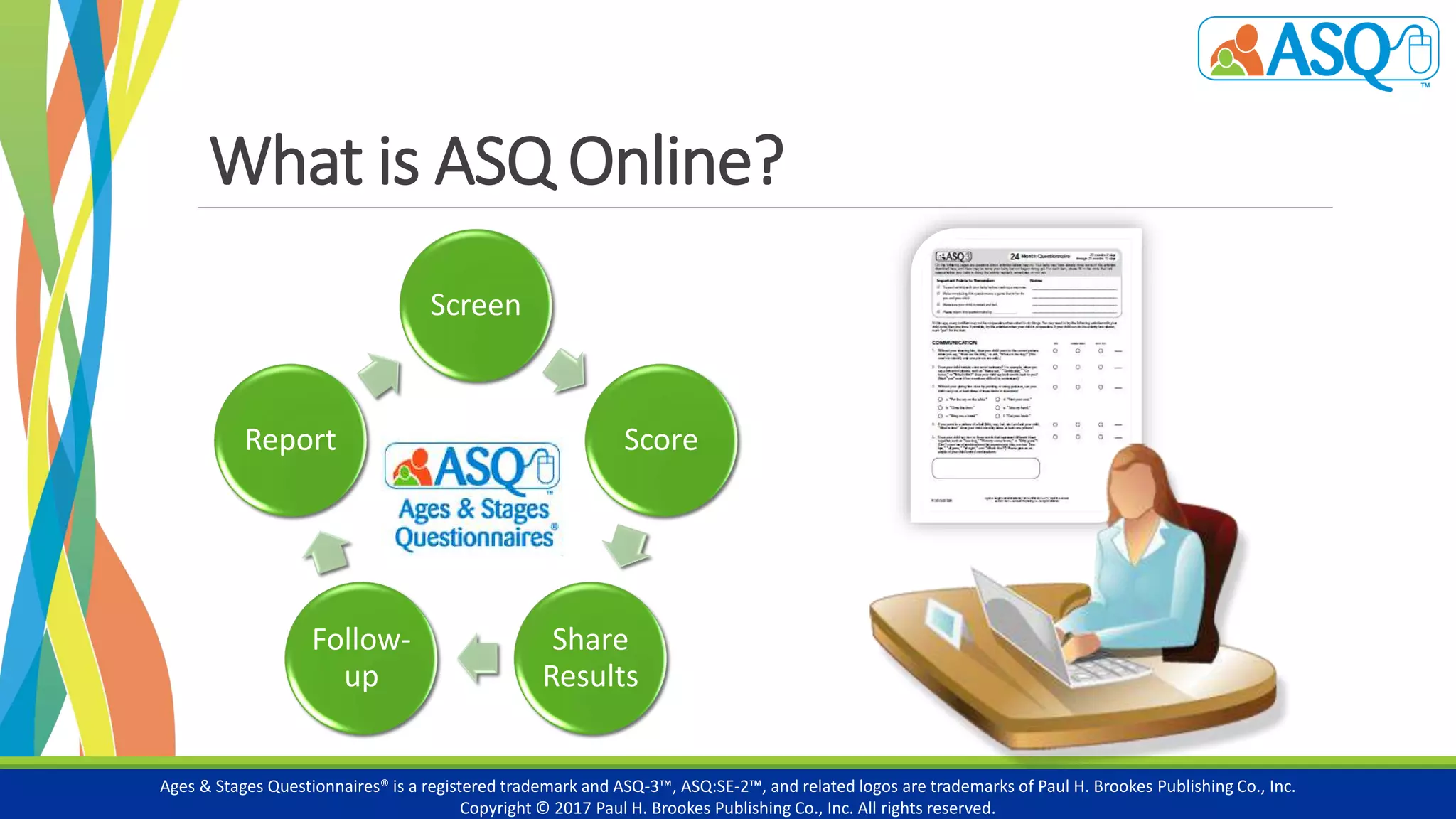 Screen
Score
Share
Results
Follow-
up
Report
What is ASQ Online?
Ages & Stages Questionnaires® is a registered trademark and ASQ-3™, ASQ:SE-2™, and related logos are trademarks of Paul H. Brookes Publishing Co., Inc.
Copyright © 2017 Paul H. Brookes Publishing Co., Inc. All rights reserved.
 