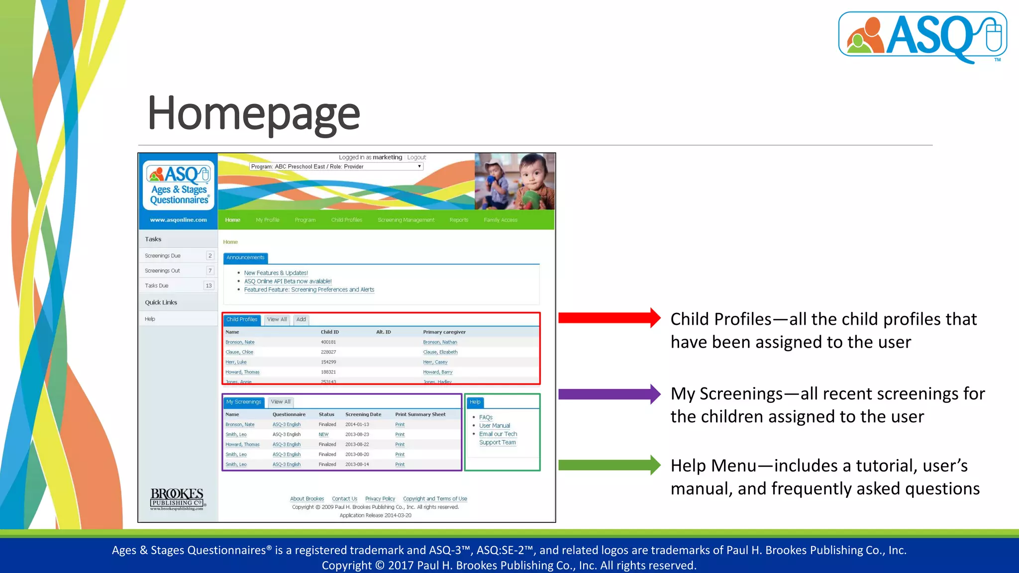 Homepage
Ages & Stages Questionnaires® is a registered trademark and ASQ-3™, ASQ:SE-2™, and related logos are trademarks of Paul H. Brookes Publishing Co., Inc.
Copyright © 2017 Paul H. Brookes Publishing Co., Inc. All rights reserved.
Child Profiles—all the child profiles that
have been assigned to the user
My Screenings—all recent screenings for
the children assigned to the user
Help Menu—includes a tutorial, user’s
manual, and frequently asked questions
 