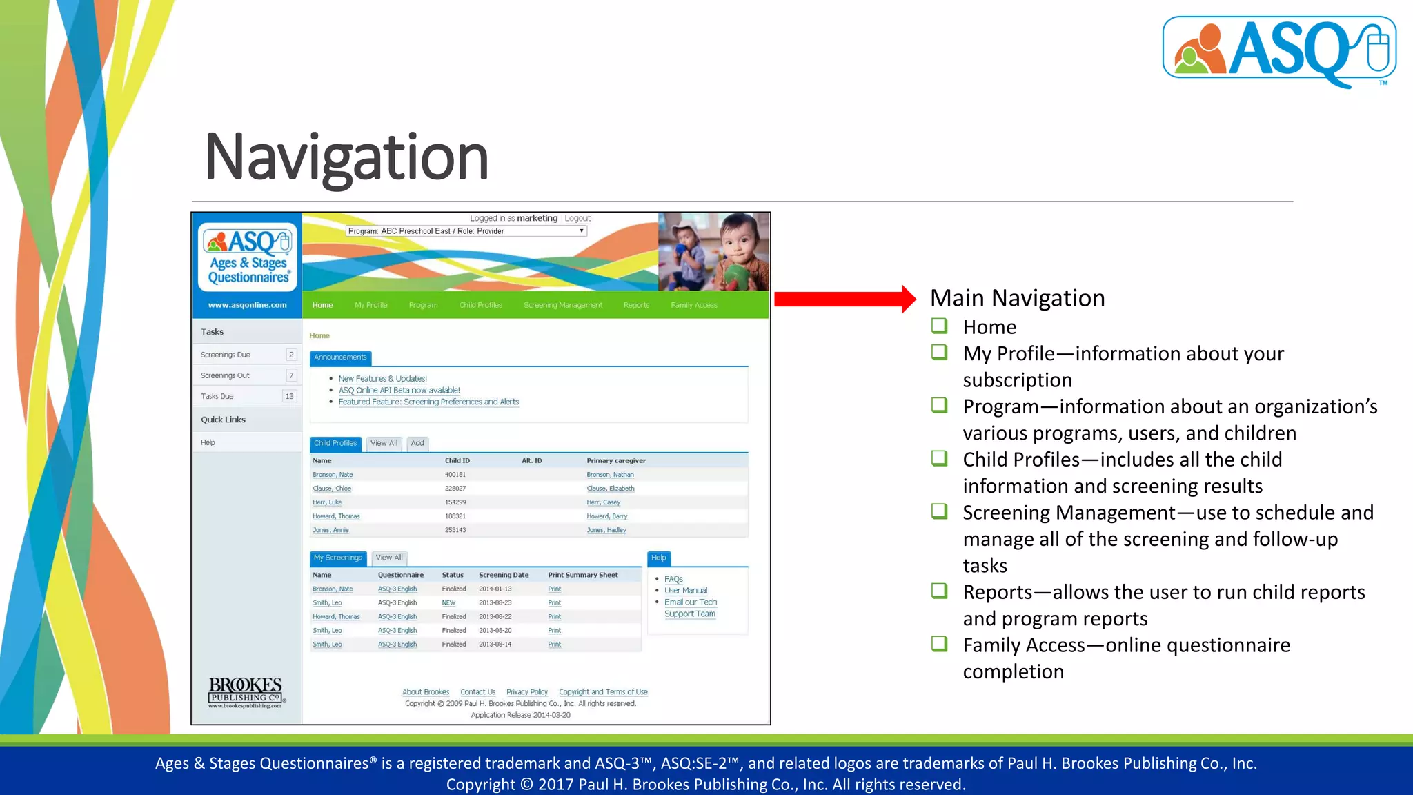 Navigation
Ages & Stages Questionnaires® is a registered trademark and ASQ-3™, ASQ:SE-2™, and related logos are trademarks of Paul H. Brookes Publishing Co., Inc.
Copyright © 2017 Paul H. Brookes Publishing Co., Inc. All rights reserved.
Main Navigation
 Home
 My Profile—information about your
subscription
 Program—information about an organization’s
various programs, users, and children
 Child Profiles—includes all the child
information and screening results
 Screening Management—use to schedule and
manage all of the screening and follow-up
tasks
 Reports—allows the user to run child reports
and program reports
 Family Access—online questionnaire
completion
 