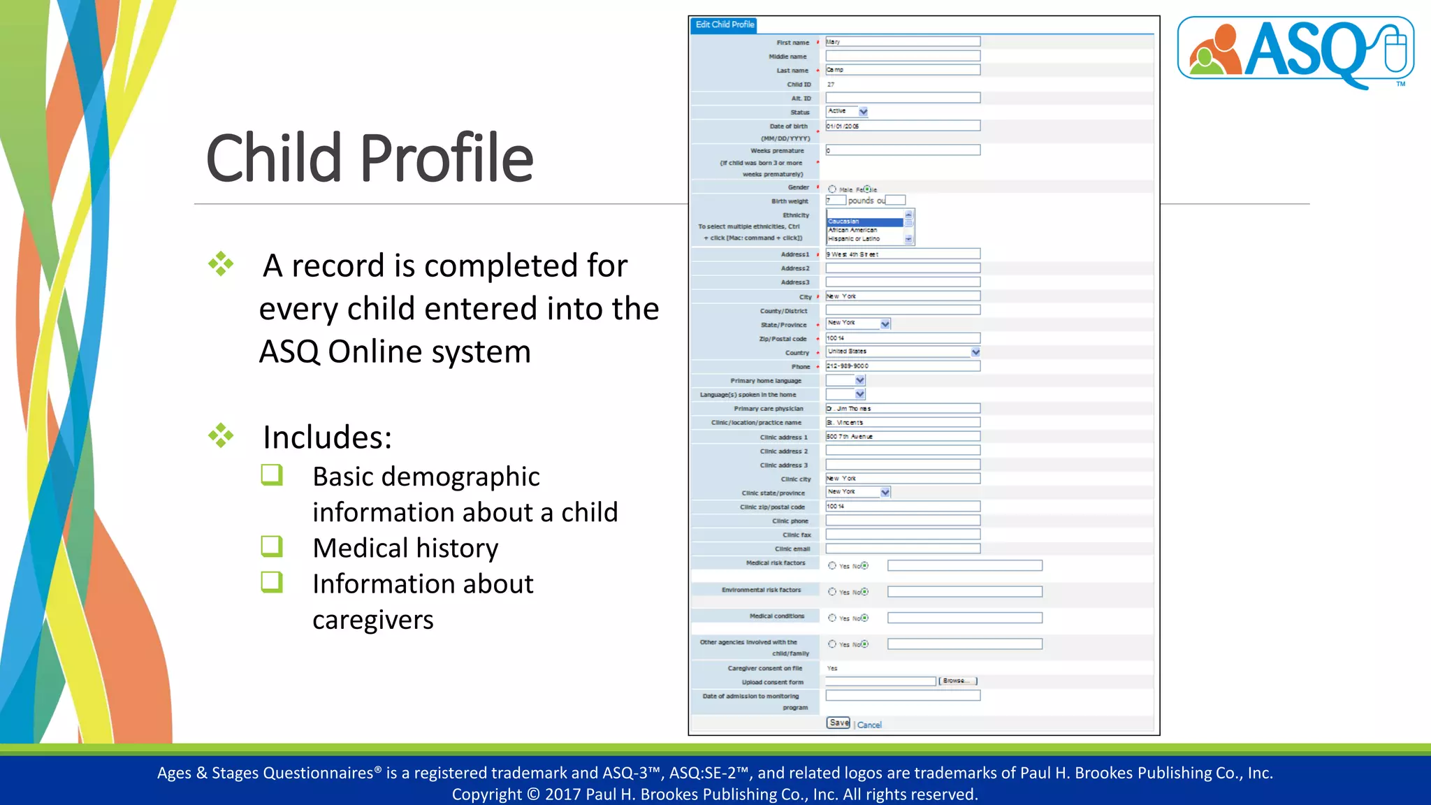 Child Profile
Ages & Stages Questionnaires® is a registered trademark and ASQ-3™, ASQ:SE-2™, and related logos are trademarks of Paul H. Brookes Publishing Co., Inc.
Copyright © 2017 Paul H. Brookes Publishing Co., Inc. All rights reserved.
 A record is completed for
every child entered into the
ASQ Online system
 Includes:
 Basic demographic
information about a child
 Medical history
 Information about
caregivers
 