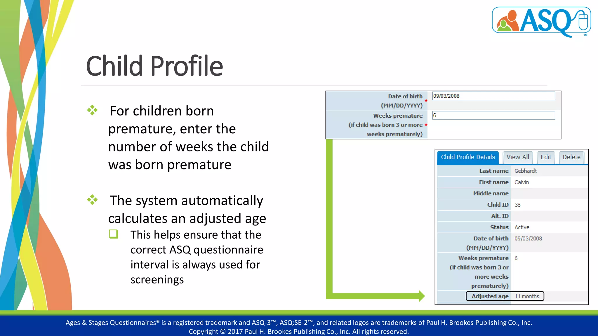 Child Profile
Ages & Stages Questionnaires® is a registered trademark and ASQ-3™, ASQ:SE-2™, and related logos are trademarks of Paul H. Brookes Publishing Co., Inc.
Copyright © 2017 Paul H. Brookes Publishing Co., Inc. All rights reserved.
 For children born
premature, enter the
number of weeks the child
was born premature
 The system automatically
calculates an adjusted age
 This helps ensure that the
correct ASQ questionnaire
interval is always used for
screenings
 