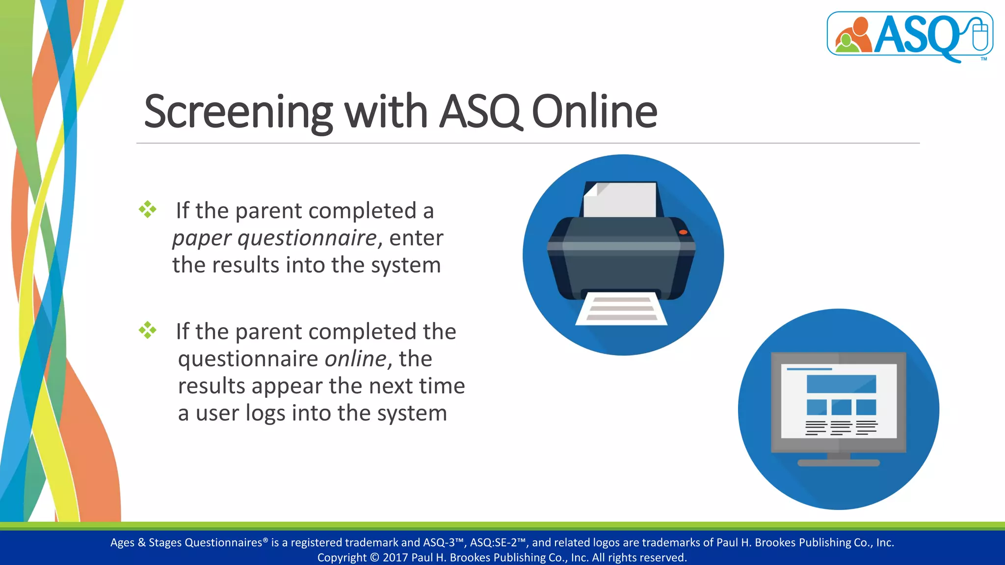 Screening with ASQ Online
 If the parent completed a
paper questionnaire, enter
the results into the system
 If the parent completed the
questionnaire online, the
results appear the next time
a user logs into the system
Ages & Stages Questionnaires® is a registered trademark and ASQ-3™, ASQ:SE-2™, and related logos are trademarks of Paul H. Brookes Publishing Co., Inc.
Copyright © 2017 Paul H. Brookes Publishing Co., Inc. All rights reserved.
 