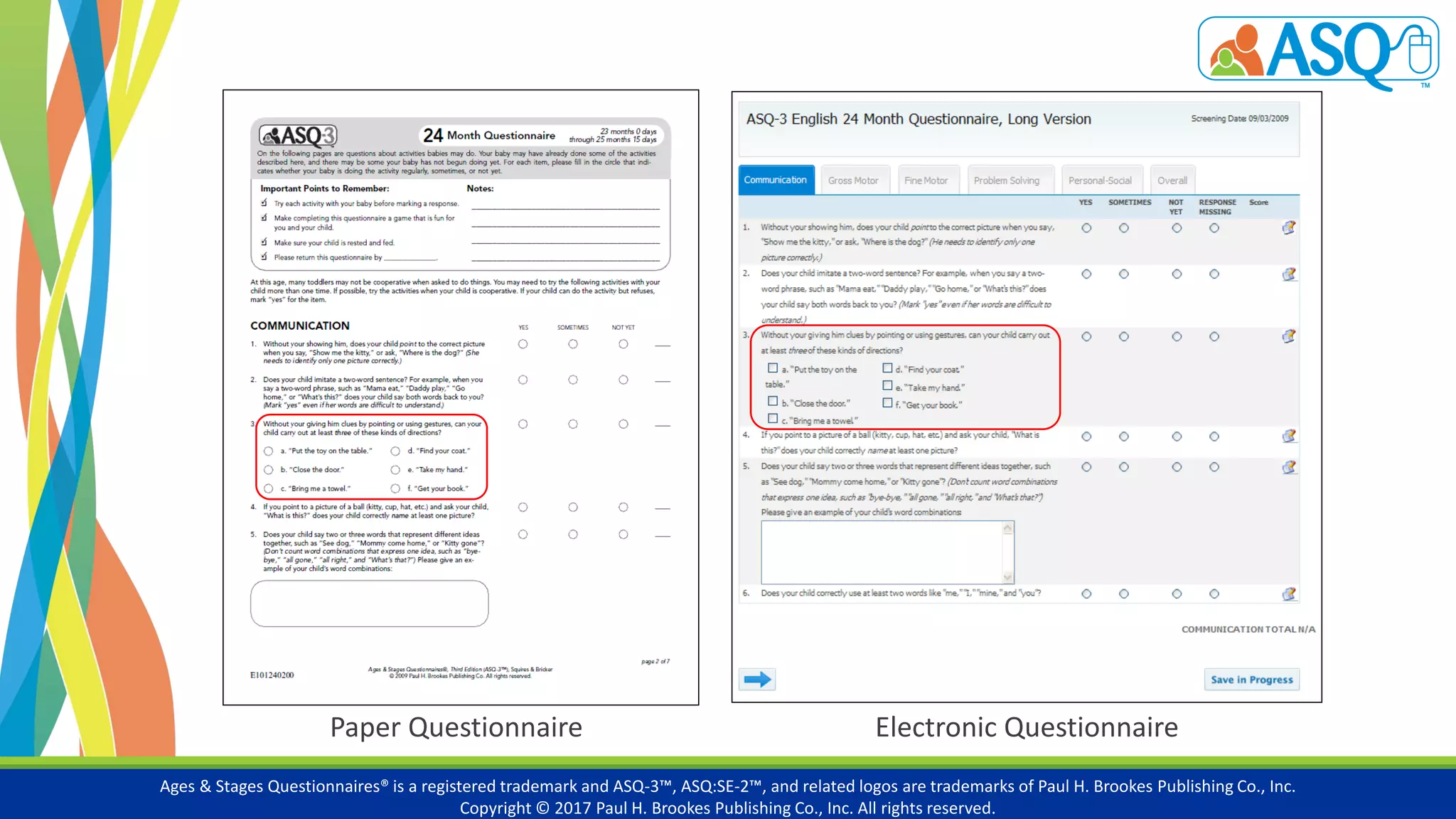 Ages & Stages Questionnaires® is a registered trademark and ASQ-3™, ASQ:SE-2™, and related logos are trademarks of Paul H. Brookes Publishing Co., Inc.
Copyright © 2017 Paul H. Brookes Publishing Co., Inc. All rights reserved.
Electronic QuestionnairePaper Questionnaire
 