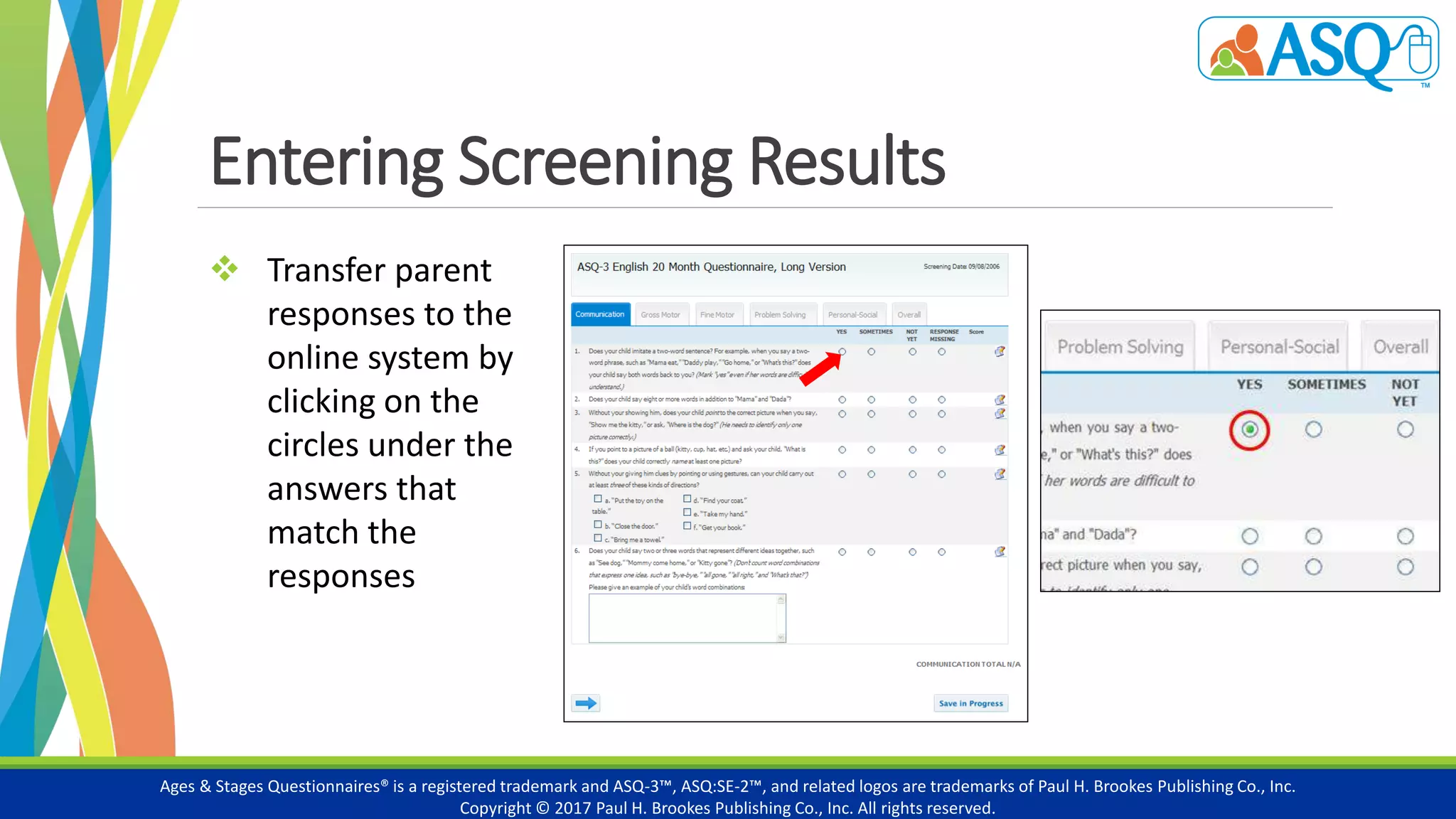 Entering Screening Results
Ages & Stages Questionnaires® is a registered trademark and ASQ-3™, ASQ:SE-2™, and related logos are trademarks of Paul H. Brookes Publishing Co., Inc.
Copyright © 2017 Paul H. Brookes Publishing Co., Inc. All rights reserved.
 Transfer parent
responses to the
online system by
clicking on the
circles under the
answers that
match the
responses
 