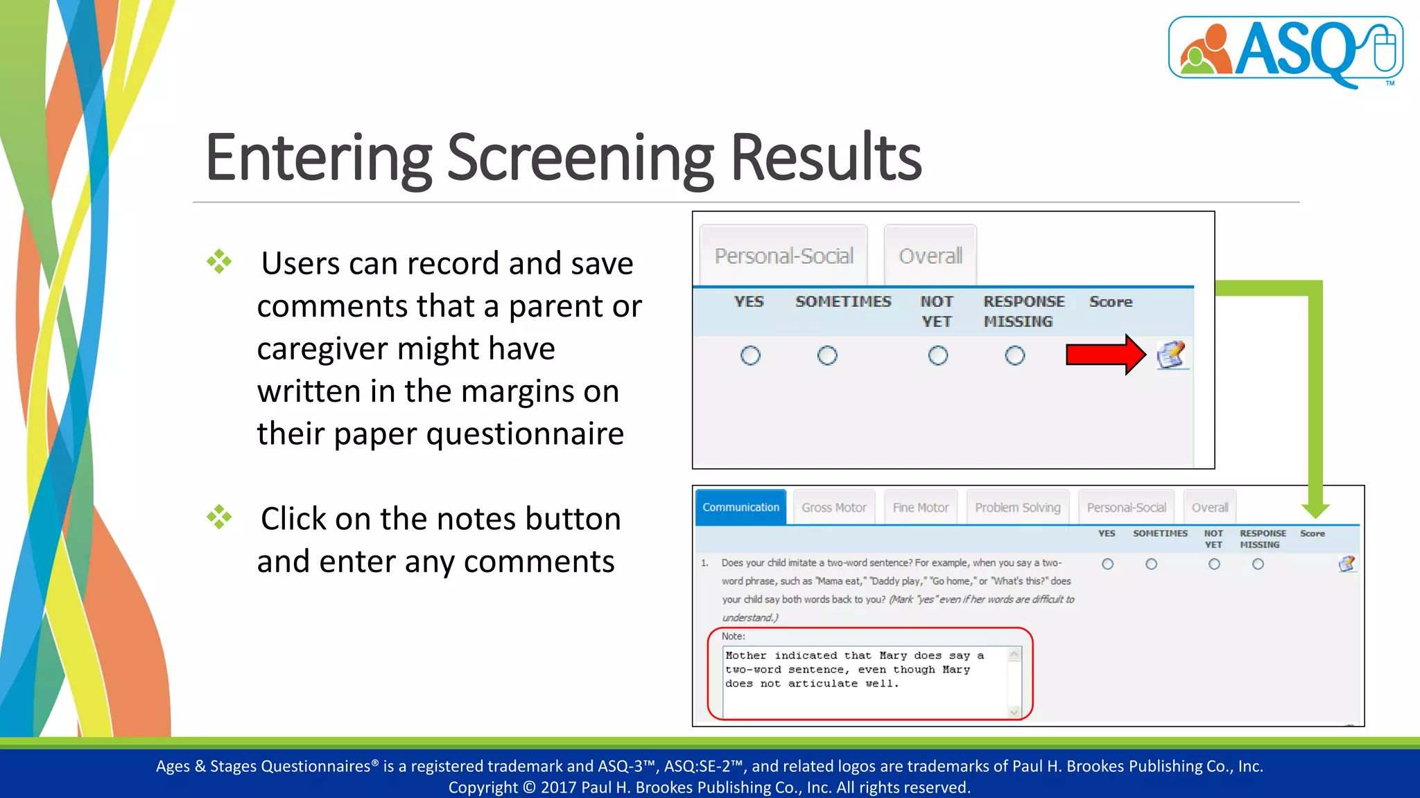 Entering Screening Results
Ages & Stages Questionnaires® is a registered trademark and ASQ-3™, ASQ:SE-2™, and related logos are trademarks of Paul H. Brookes Publishing Co., Inc.
Copyright © 2017 Paul H. Brookes Publishing Co., Inc. All rights reserved.
 Users can record and save
comments that a parent or
caregiver might have
written in the margins on
their paper questionnaire
 Click on the notes button
and enter any comments
 