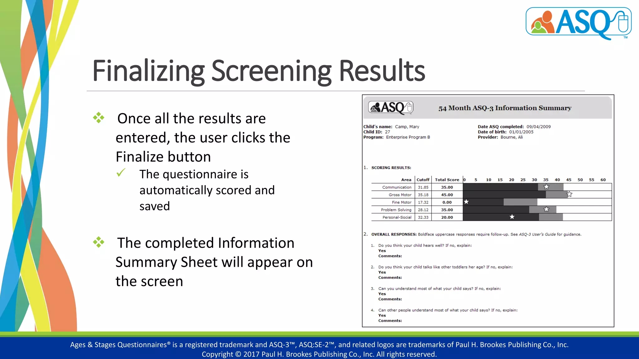 Finalizing Screening Results
Ages & Stages Questionnaires® is a registered trademark and ASQ-3™, ASQ:SE-2™, and related logos are trademarks of Paul H. Brookes Publishing Co., Inc.
Copyright © 2017 Paul H. Brookes Publishing Co., Inc. All rights reserved.
 Once all the results are
entered, the user clicks the
Finalize button
 The questionnaire is
automatically scored and
saved
 The completed Information
Summary Sheet will appear on
the screen
 
