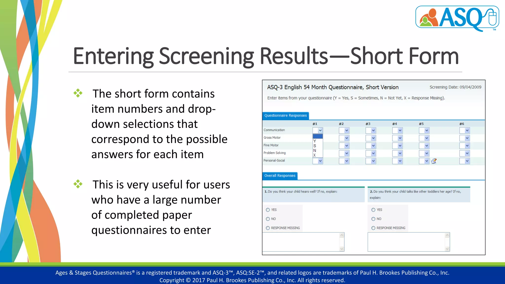 Entering Screening Results—Short Form
Ages & Stages Questionnaires® is a registered trademark and ASQ-3™, ASQ:SE-2™, and related logos are trademarks of Paul H. Brookes Publishing Co., Inc.
Copyright © 2017 Paul H. Brookes Publishing Co., Inc. All rights reserved.
 The short form contains
item numbers and drop-
down selections that
correspond to the possible
answers for each item
 This is very useful for users
who have a large number
of completed paper
questionnaires to enter
 
