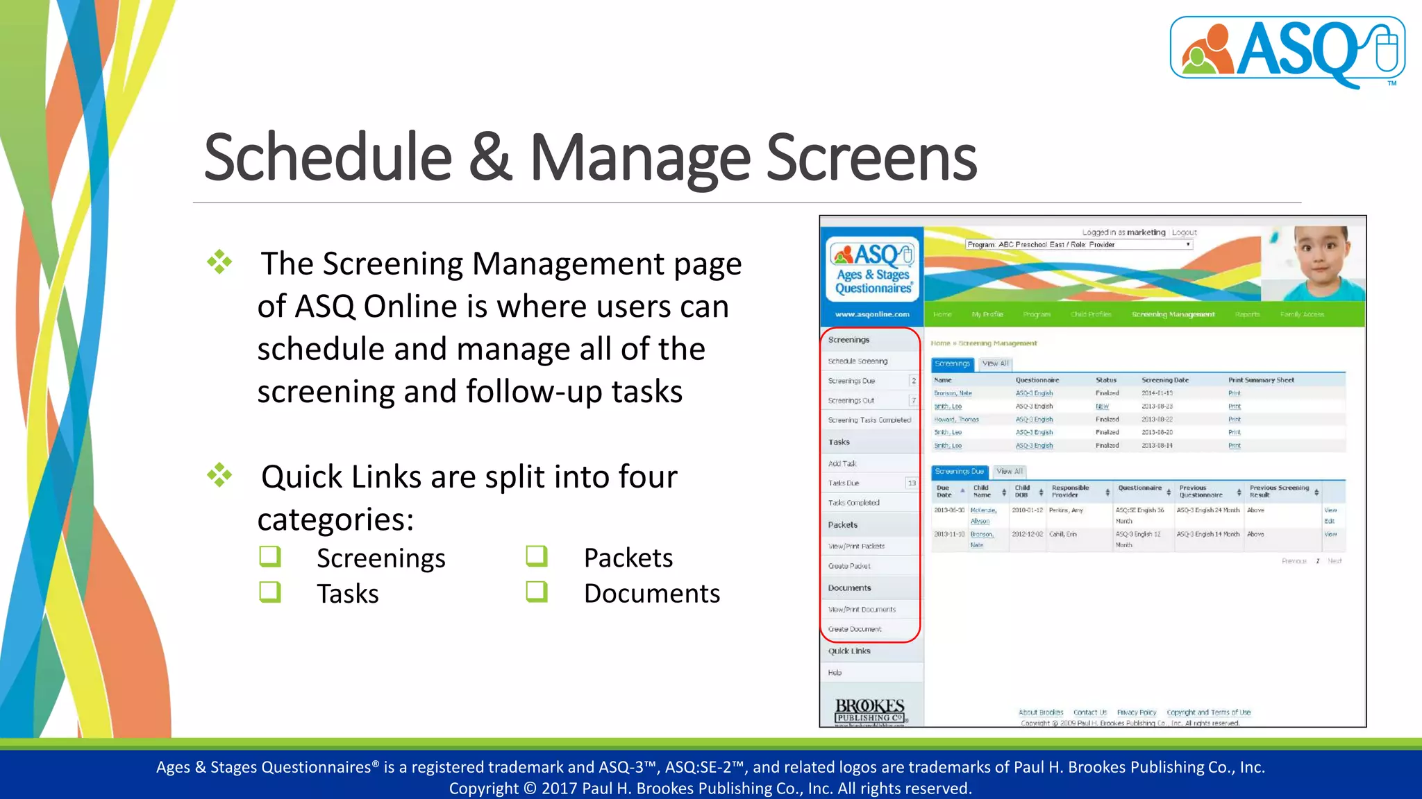 Schedule & Manage Screens
Ages & Stages Questionnaires® is a registered trademark and ASQ-3™, ASQ:SE-2™, and related logos are trademarks of Paul H. Brookes Publishing Co., Inc.
Copyright © 2017 Paul H. Brookes Publishing Co., Inc. All rights reserved.
 The Screening Management page
of ASQ Online is where users can
schedule and manage all of the
screening and follow-up tasks
 Quick Links are split into four
categories:
 Screenings
 Tasks
 categories:
 Packets
 Documents
 