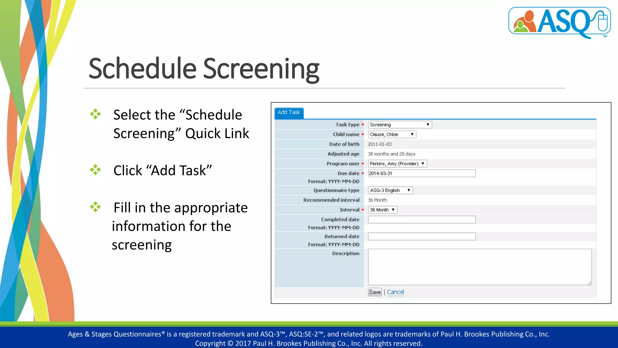 Schedule Screening
Ages & Stages Questionnaires® is a registered trademark and ASQ-3™, ASQ:SE-2™, and related logos are trademarks of Paul H. Brookes Publishing Co., Inc.
Copyright © 2017 Paul H. Brookes Publishing Co., Inc. All rights reserved.
 Select the “Schedule
Screening” Quick Link
 Click “Add Task”
 Fill in the appropriate
information for the
screening
 