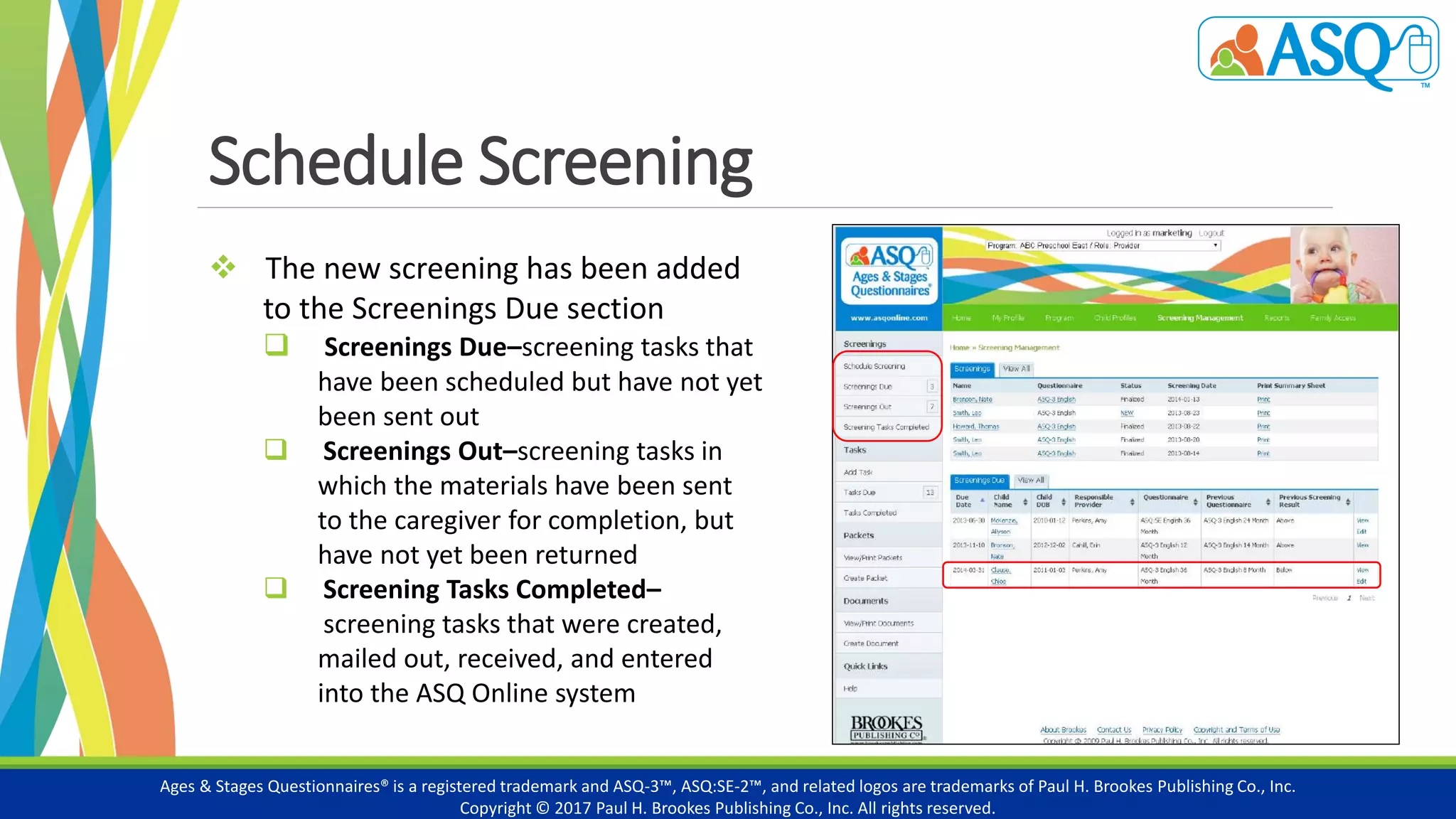 Schedule Screening
Ages & Stages Questionnaires® is a registered trademark and ASQ-3™, ASQ:SE-2™, and related logos are trademarks of Paul H. Brookes Publishing Co., Inc.
Copyright © 2017 Paul H. Brookes Publishing Co., Inc. All rights reserved.
 The new screening has been added
to the Screenings Due section
 Screenings Due–screening tasks that
have been scheduled but have not yet
been sent out
 Screenings Out–screening tasks in
which the materials have been sent
to the caregiver for completion, but
have not yet been returned
 Screening Tasks Completed–
screening tasks that were created,
mailed out, received, and entered
into the ASQ Online system
 