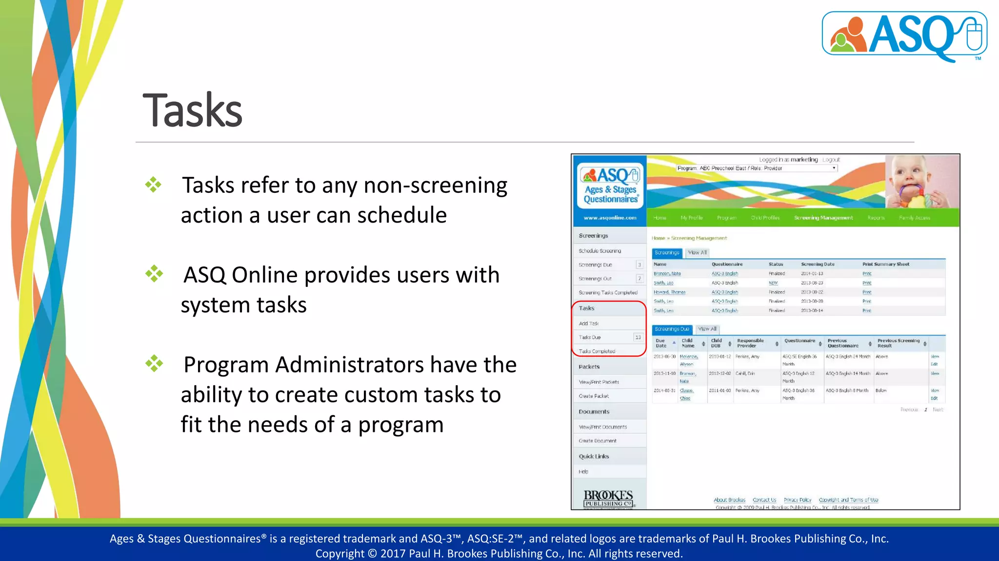 Tasks
Ages & Stages Questionnaires® is a registered trademark and ASQ-3™, ASQ:SE-2™, and related logos are trademarks of Paul H. Brookes Publishing Co., Inc.
Copyright © 2017 Paul H. Brookes Publishing Co., Inc. All rights reserved.
 Tasks refer to any non-screening
action a user can schedule
 ASQ Online provides users with
system tasks
 Program Administrators have the
ability to create custom tasks to
fit the needs of a program
 
