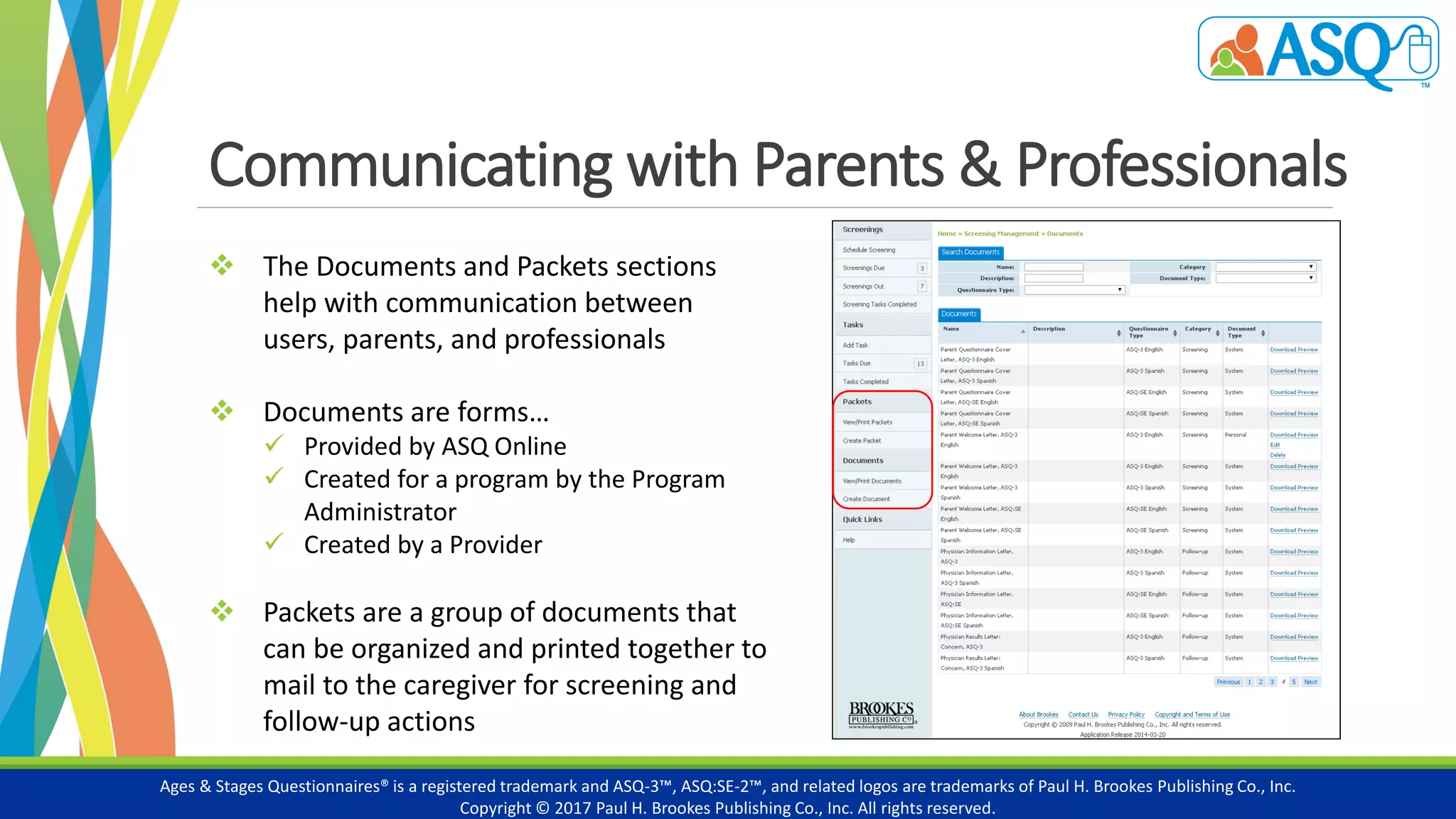 Communicating with Parents & Professionals
Ages & Stages Questionnaires® is a registered trademark and ASQ-3™, ASQ:SE-2™, and related logos are trademarks of Paul H. Brookes Publishing Co., Inc.
Copyright © 2017 Paul H. Brookes Publishing Co., Inc. All rights reserved.
 The Documents and Packets sections
help with communication between
users, parents, and professionals
 Documents are forms…
 Provided by ASQ Online
 Created for a program by the Program
Administrator
 Created by a Provider
 Packets are a group of documents that
can be organized and printed together to
mail to the caregiver for screening and
follow-up actions
 