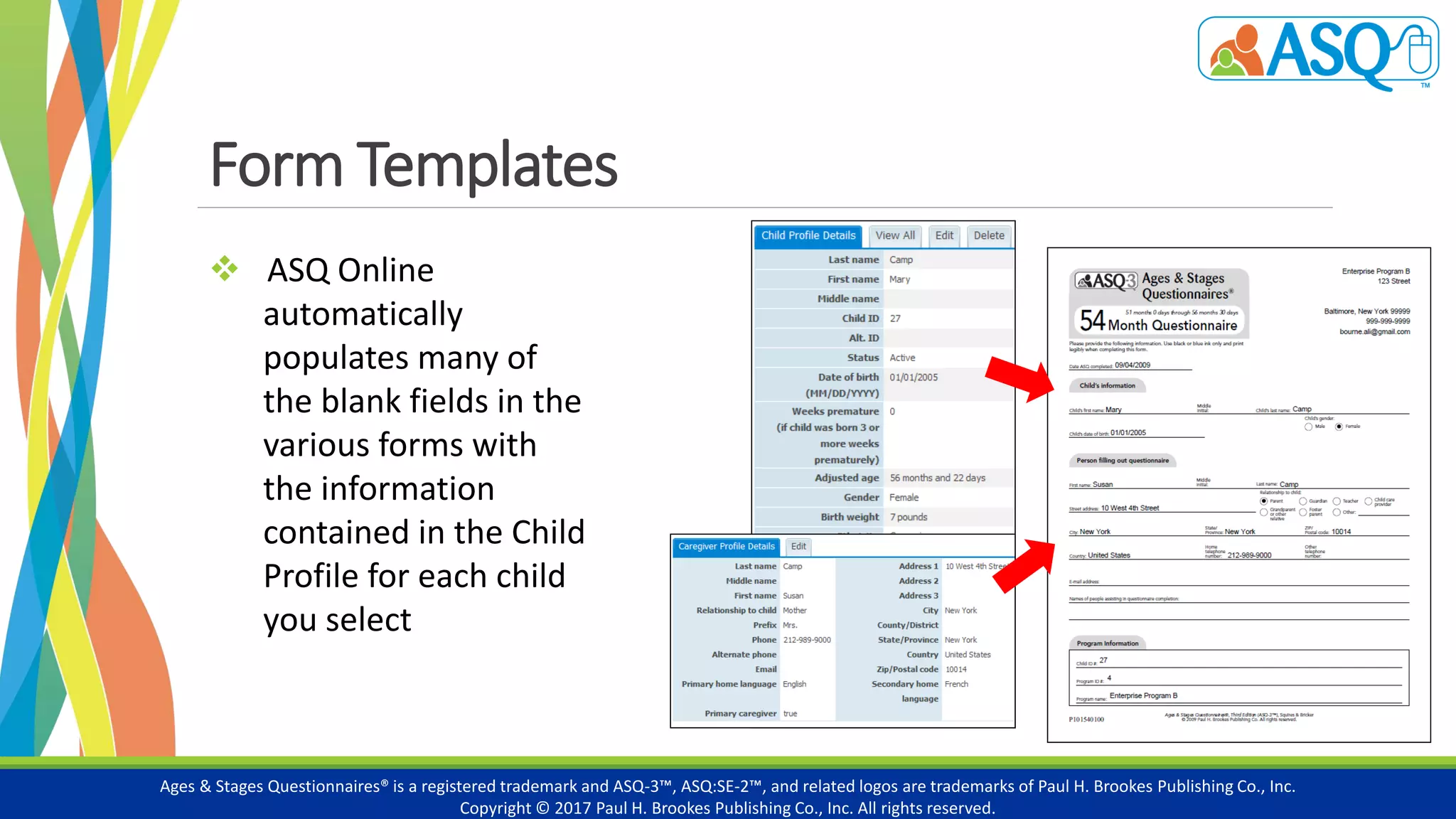 Form Templates
Ages & Stages Questionnaires® is a registered trademark and ASQ-3™, ASQ:SE-2™, and related logos are trademarks of Paul H. Brookes Publishing Co., Inc.
Copyright © 2017 Paul H. Brookes Publishing Co., Inc. All rights reserved.
 ASQ Online
automatically
populates many of
the blank fields in the
various forms with
the information
contained in the Child
Profile for each child
you select
 