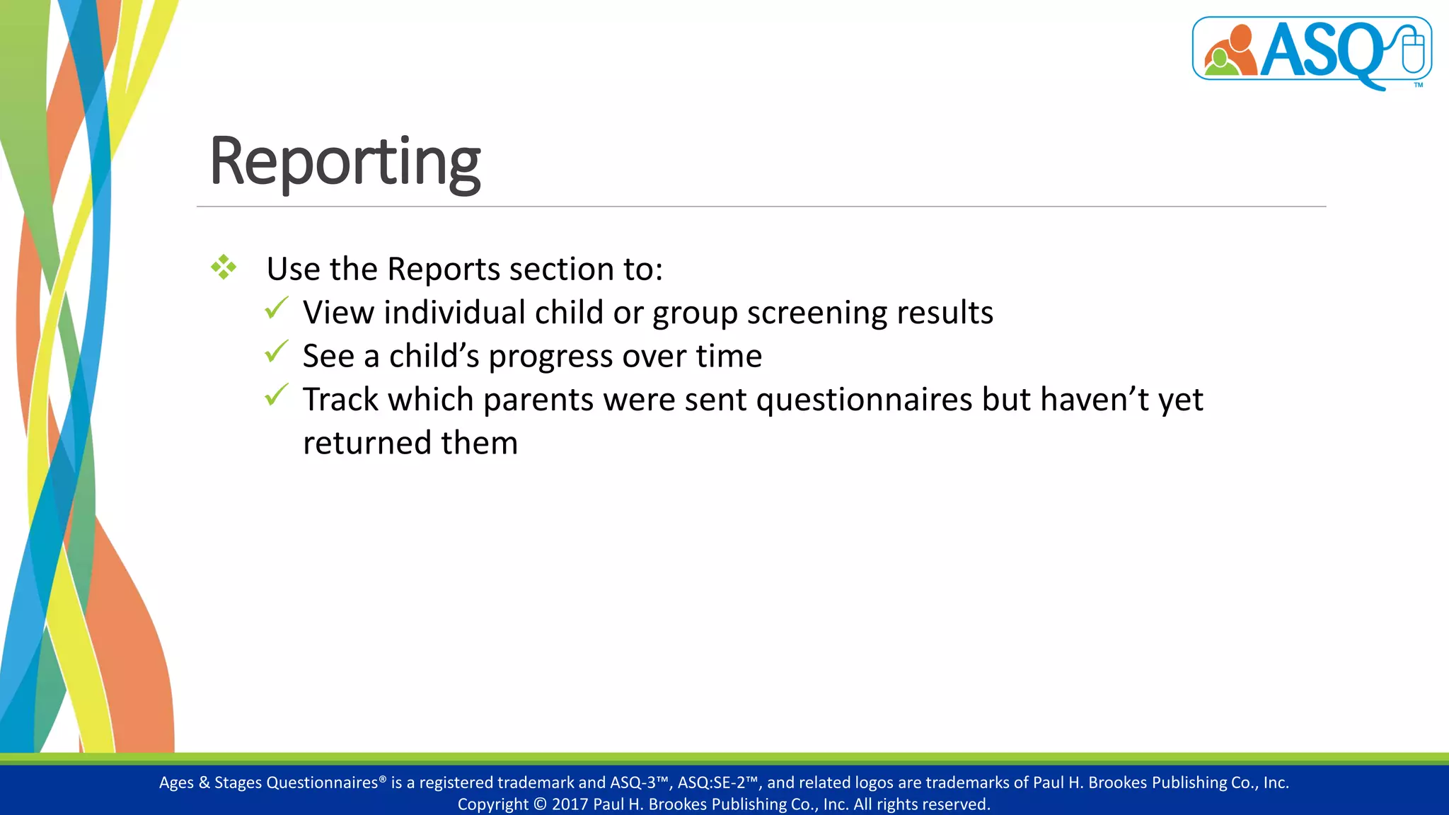 Reporting
Ages & Stages Questionnaires® is a registered trademark and ASQ-3™, ASQ:SE-2™, and related logos are trademarks of Paul H. Brookes Publishing Co., Inc.
Copyright © 2017 Paul H. Brookes Publishing Co., Inc. All rights reserved.
 Use the Reports section to:
 View individual child or group screening results
 See a child’s progress over time
 Track which parents were sent questionnaires but haven’t yet
returned them
 