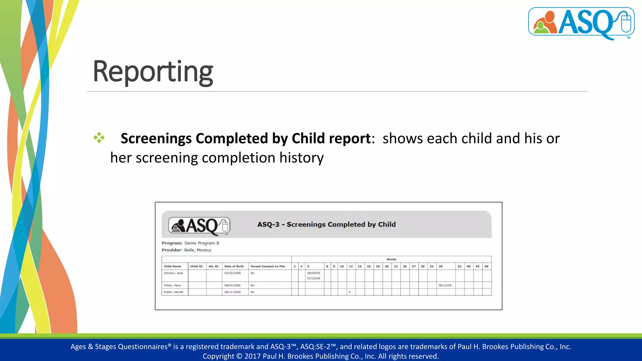 Reporting
Ages & Stages Questionnaires® is a registered trademark and ASQ-3™, ASQ:SE-2™, and related logos are trademarks of Paul H. Brookes Publishing Co., Inc.
Copyright © 2017 Paul H. Brookes Publishing Co., Inc. All rights reserved.
 Screenings Completed by Child report: shows each child and his or
her screening completion history
 