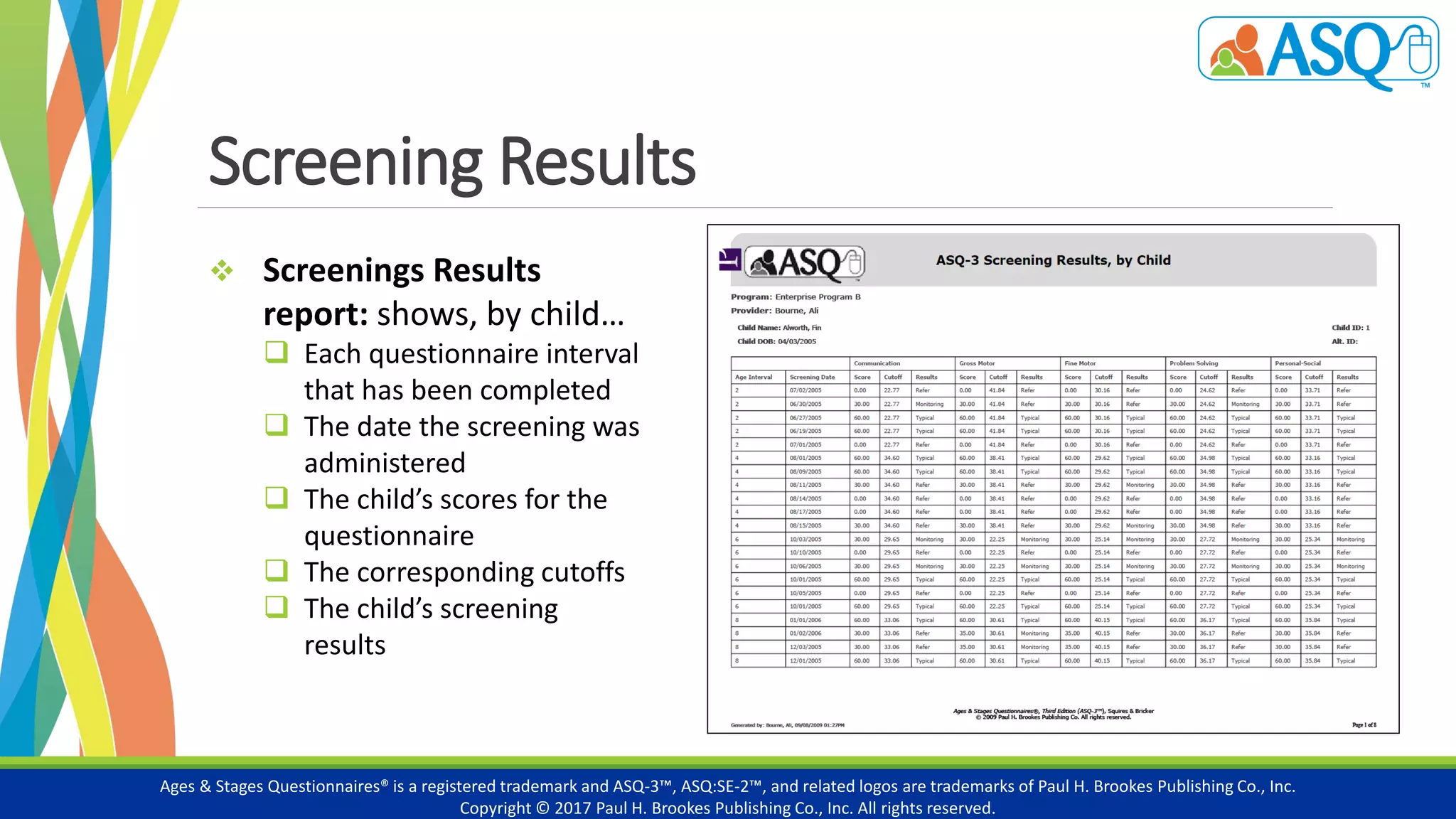 Screening Results
Ages & Stages Questionnaires® is a registered trademark and ASQ-3™, ASQ:SE-2™, and related logos are trademarks of Paul H. Brookes Publishing Co., Inc.
Copyright © 2017 Paul H. Brookes Publishing Co., Inc. All rights reserved.
 Screenings Results
report: shows, by child…
 Each questionnaire interval
that has been completed
 The date the screening was
administered
 The child’s scores for the
questionnaire
 The corresponding cutoffs
 The child’s screening
results
 