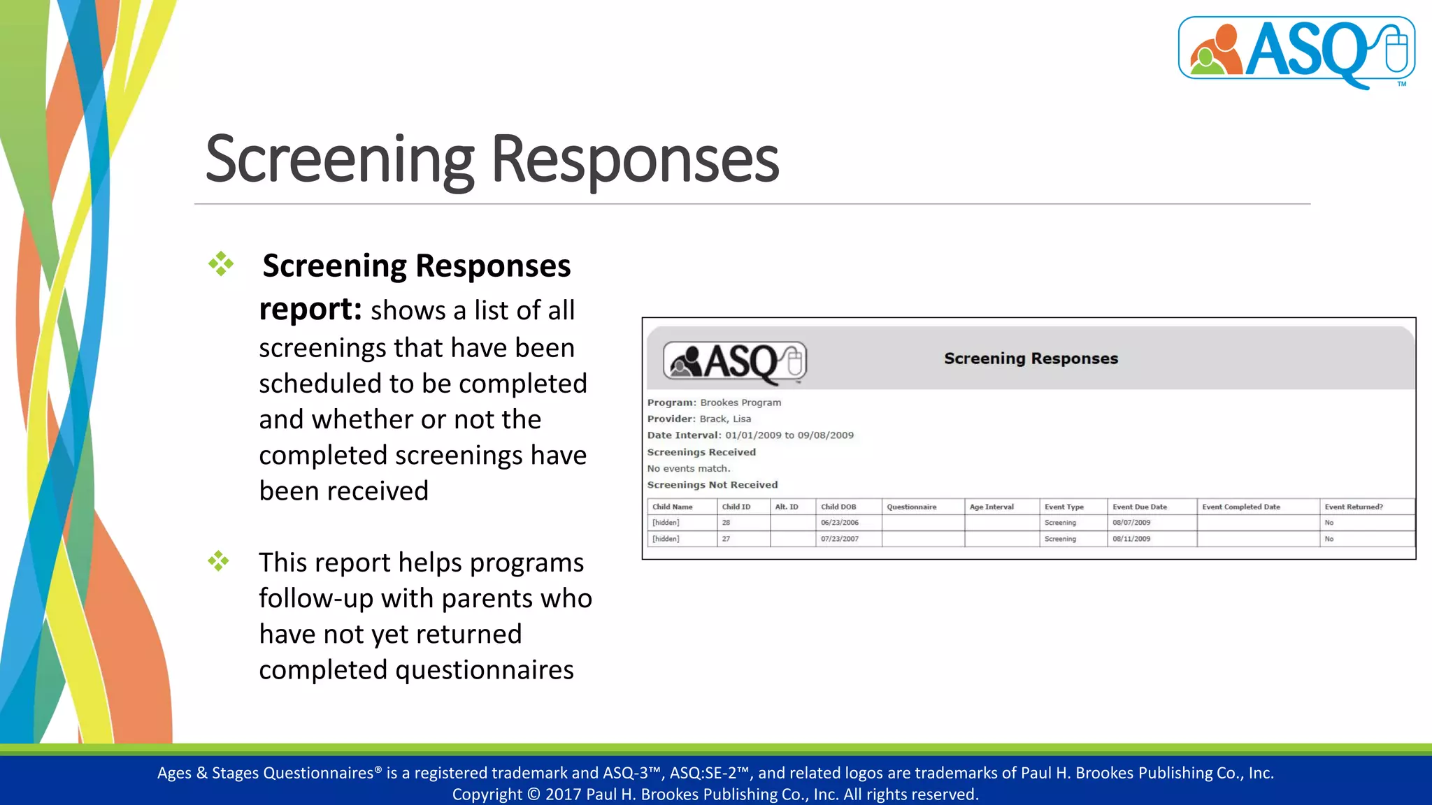Screening Responses
Ages & Stages Questionnaires® is a registered trademark and ASQ-3™, ASQ:SE-2™, and related logos are trademarks of Paul H. Brookes Publishing Co., Inc.
Copyright © 2017 Paul H. Brookes Publishing Co., Inc. All rights reserved.
 Screening Responses
report: shows a list of all
screenings that have been
scheduled to be completed
and whether or not the
completed screenings have
been received
 This report helps programs
follow-up with parents who
have not yet returned
completed questionnaires
 