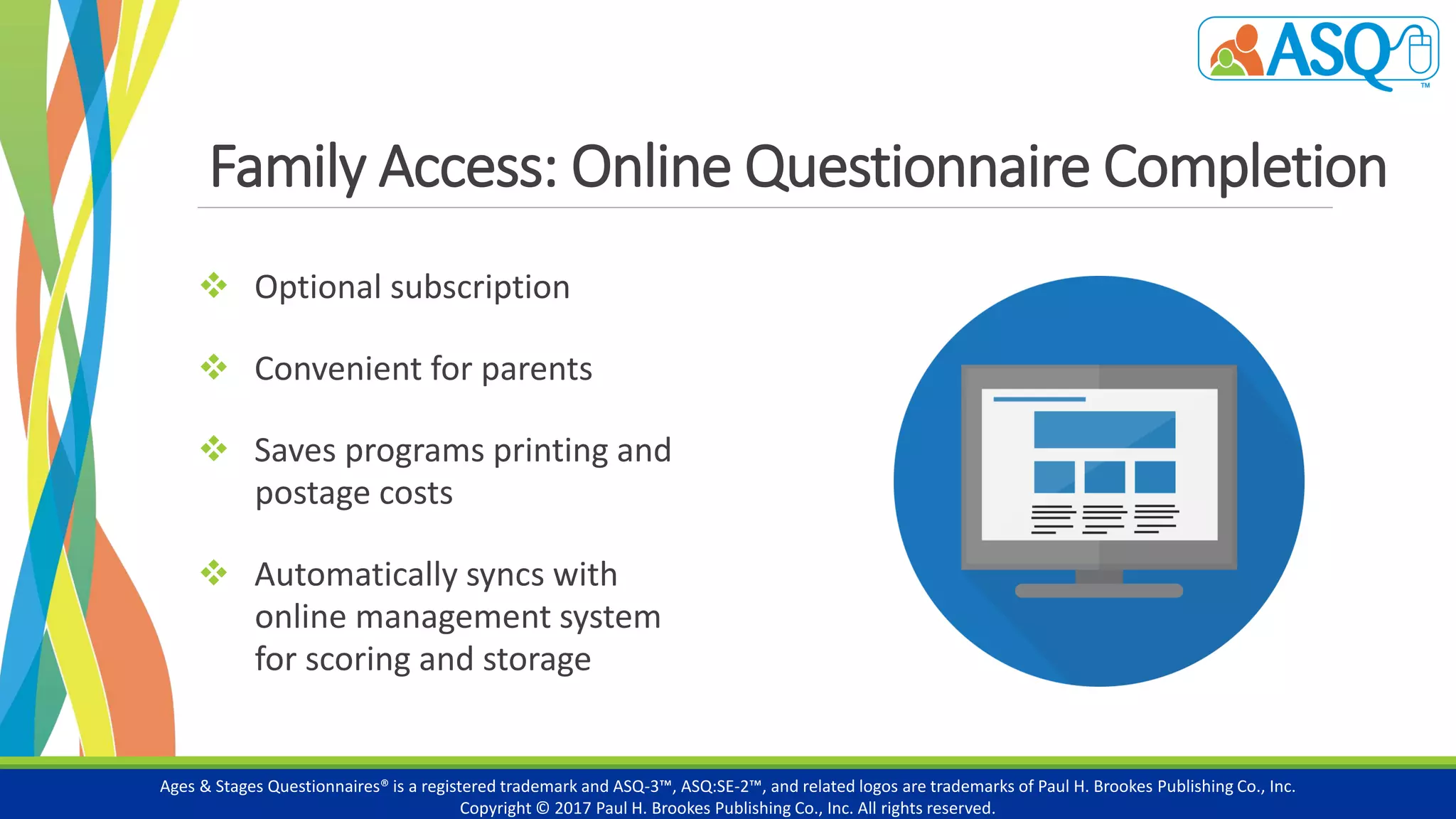Family Access: Online Questionnaire Completion
 Optional subscription
 Convenient for parents
 Saves programs printing and
postage costs
 Automatically syncs with
online management system
for scoring and storage
Ages & Stages Questionnaires® is a registered trademark and ASQ-3™, ASQ:SE-2™, and related logos are trademarks of Paul H. Brookes Publishing Co., Inc.
Copyright © 2017 Paul H. Brookes Publishing Co., Inc. All rights reserved.
 
