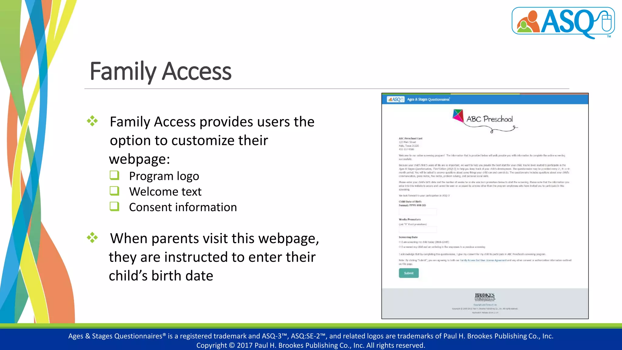 Family Access
Ages & Stages Questionnaires® is a registered trademark and ASQ-3™, ASQ:SE-2™, and related logos are trademarks of Paul H. Brookes Publishing Co., Inc.
Copyright © 2017 Paul H. Brookes Publishing Co., Inc. All rights reserved.
 Family Access provides users the
option to customize their
webpage:
 Program logo
 Welcome text
 Consent information
 When parents visit this webpage,
they are instructed to enter their
child’s birth date
 