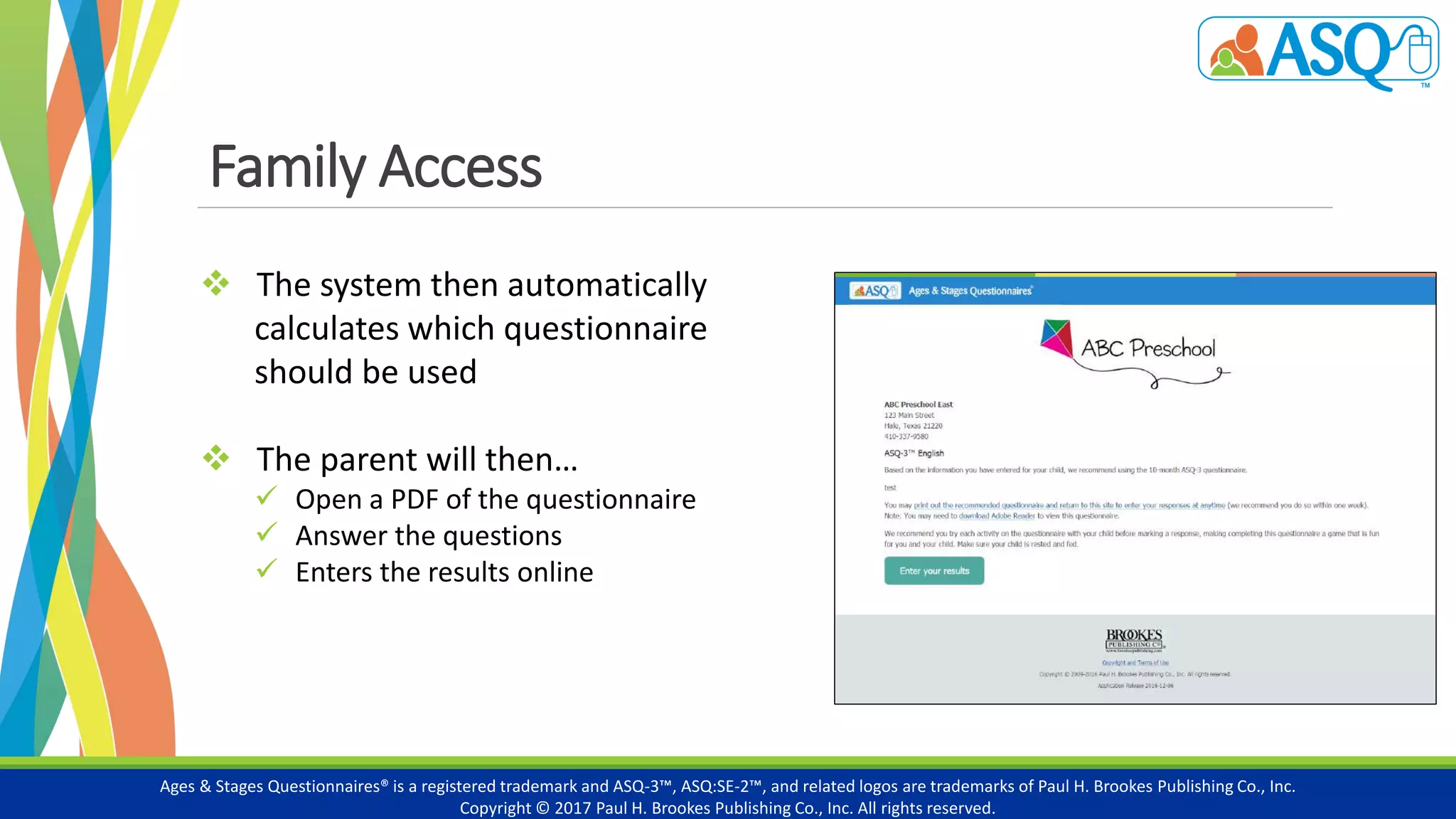Family Access
Ages & Stages Questionnaires® is a registered trademark and ASQ-3™, ASQ:SE-2™, and related logos are trademarks of Paul H. Brookes Publishing Co., Inc.
Copyright © 2017 Paul H. Brookes Publishing Co., Inc. All rights reserved.
 The system then automatically
calculates which questionnaire
should be used
 The parent will then…
 Open a PDF of the questionnaire
 Answer the questions
 Enters the results online
 
