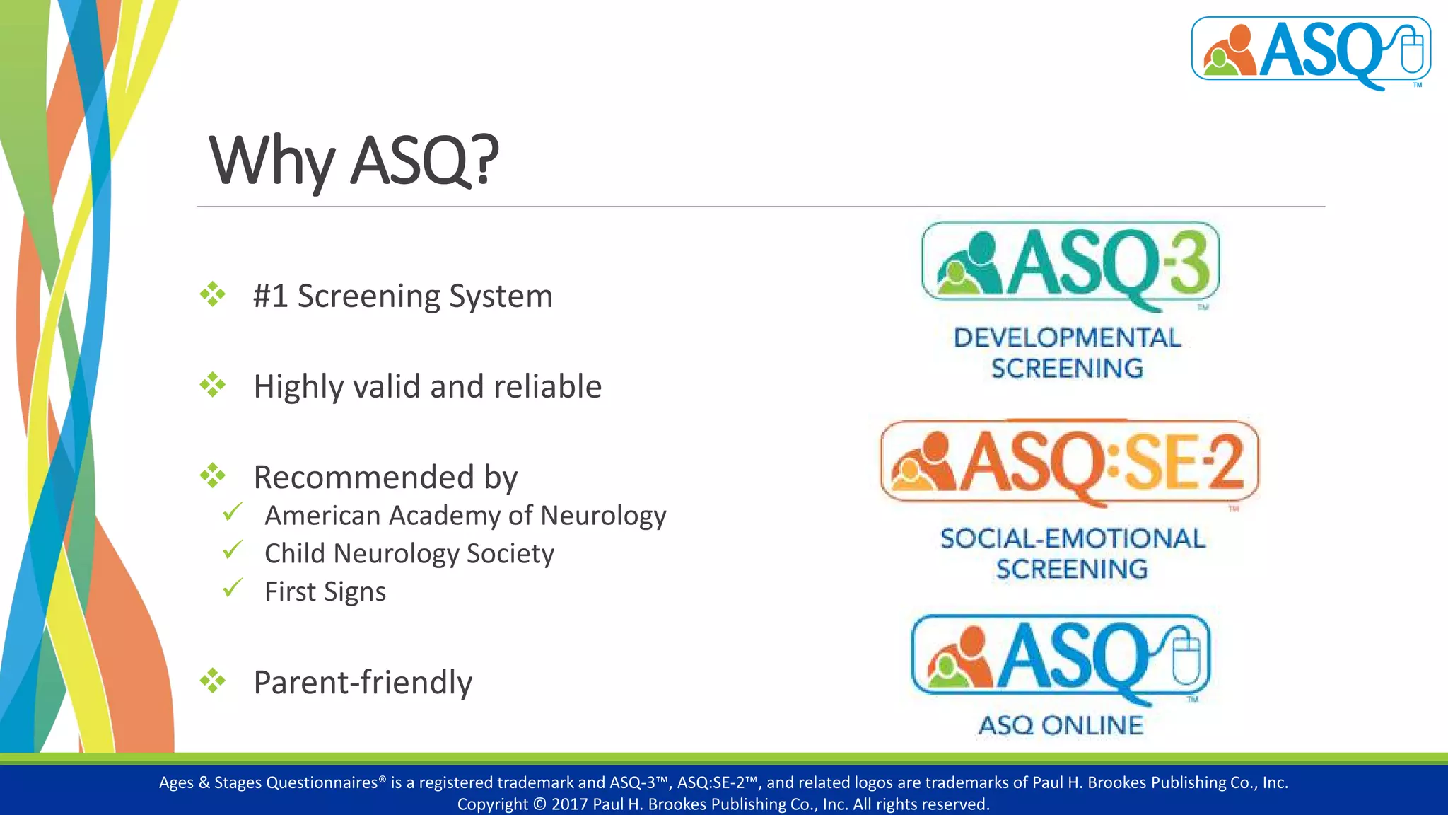 Why ASQ?
 #1 Screening System
 Highly valid and reliable
 Recommended by
 American Academy of Neurology
 Child Neurology Society
 First Signs
 Parent-friendly
Ages & Stages Questionnaires® is a registered trademark and ASQ-3™, ASQ:SE-2™, and related logos are trademarks of Paul H. Brookes Publishing Co., Inc.
Copyright © 2017 Paul H. Brookes Publishing Co., Inc. All rights reserved.
 