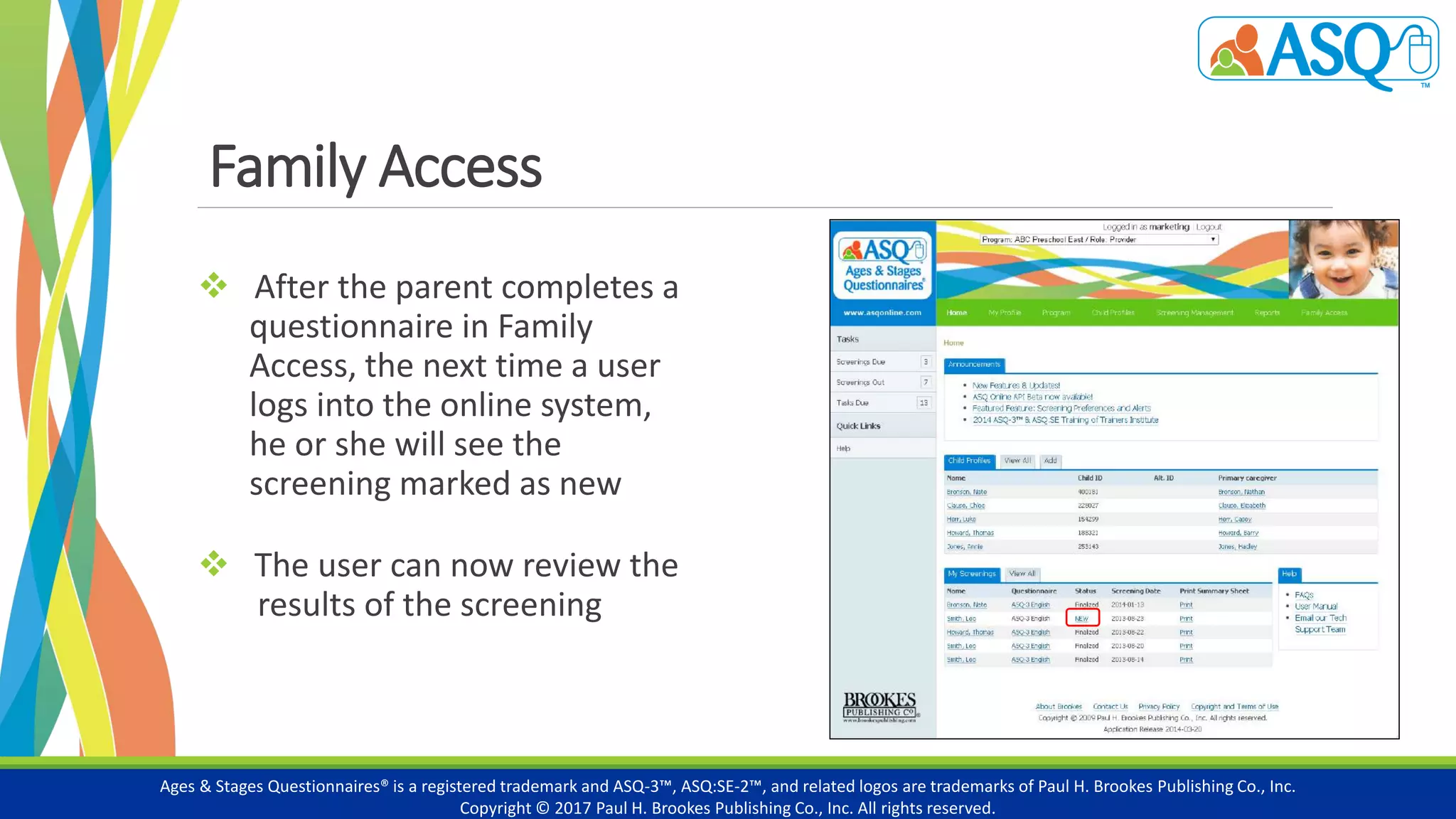 Family Access
 After the parent completes a
questionnaire in Family
Access, the next time a user
logs into the online system,
he or she will see the
screening marked as new
 The user can now review the
results of the screening
Ages & Stages Questionnaires® is a registered trademark and ASQ-3™, ASQ:SE-2™, and related logos are trademarks of Paul H. Brookes Publishing Co., Inc.
Copyright © 2017 Paul H. Brookes Publishing Co., Inc. All rights reserved.
 