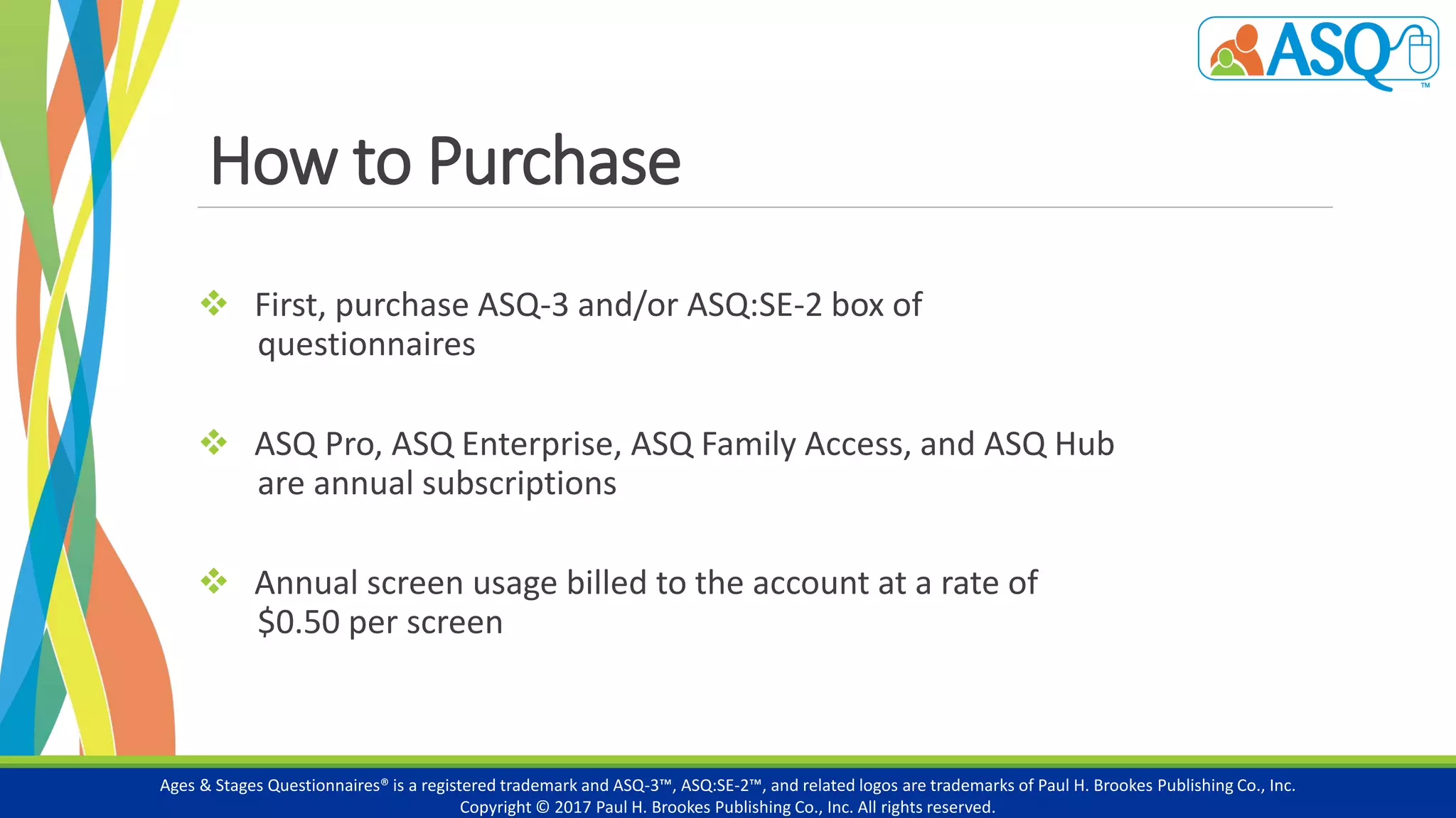 How to Purchase
 First, purchase ASQ-3 and/or ASQ:SE-2 box of
questionnaires
 ASQ Pro, ASQ Enterprise, ASQ Family Access, and ASQ Hub
are annual subscriptions
 Annual screen usage billed to the account at a rate of
$0.50 per screen
Ages & Stages Questionnaires® is a registered trademark and ASQ-3™, ASQ:SE-2™, and related logos are trademarks of Paul H. Brookes Publishing Co., Inc.
Copyright © 2017 Paul H. Brookes Publishing Co., Inc. All rights reserved.
 
