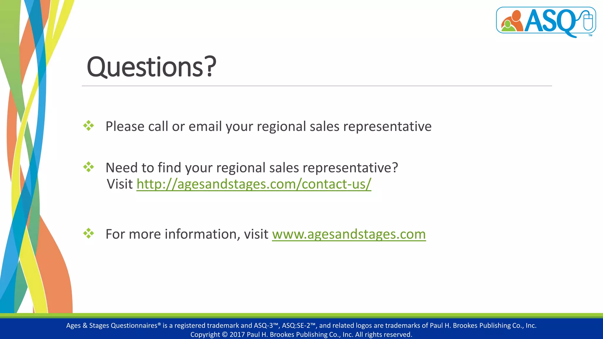 Questions?
 Please call or email your regional sales representative
 Need to find your regional sales representative?
Visit http://agesandstages.com/contact-us/
 For more information, visit www.agesandstages.com
Ages & Stages Questionnaires® is a registered trademark and ASQ-3™, ASQ:SE-2™, and related logos are trademarks of Paul H. Brookes Publishing Co., Inc.
Copyright © 2017 Paul H. Brookes Publishing Co., Inc. All rights reserved.
 