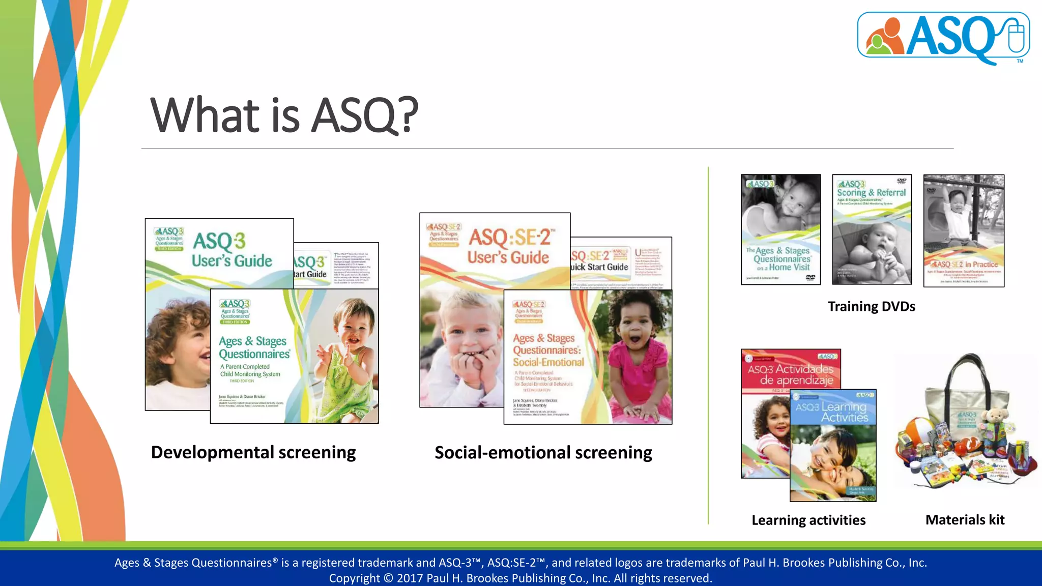What is ASQ?
Ages & Stages Questionnaires® is a registered trademark and ASQ-3™, ASQ:SE-2™, and related logos are trademarks of Paul H. Brookes Publishing Co., Inc.
Copyright © 2017 Paul H. Brookes Publishing Co., Inc. All rights reserved.
Developmental screening
Learning activities Materials kit
Social-emotional screening
Training DVDs
 