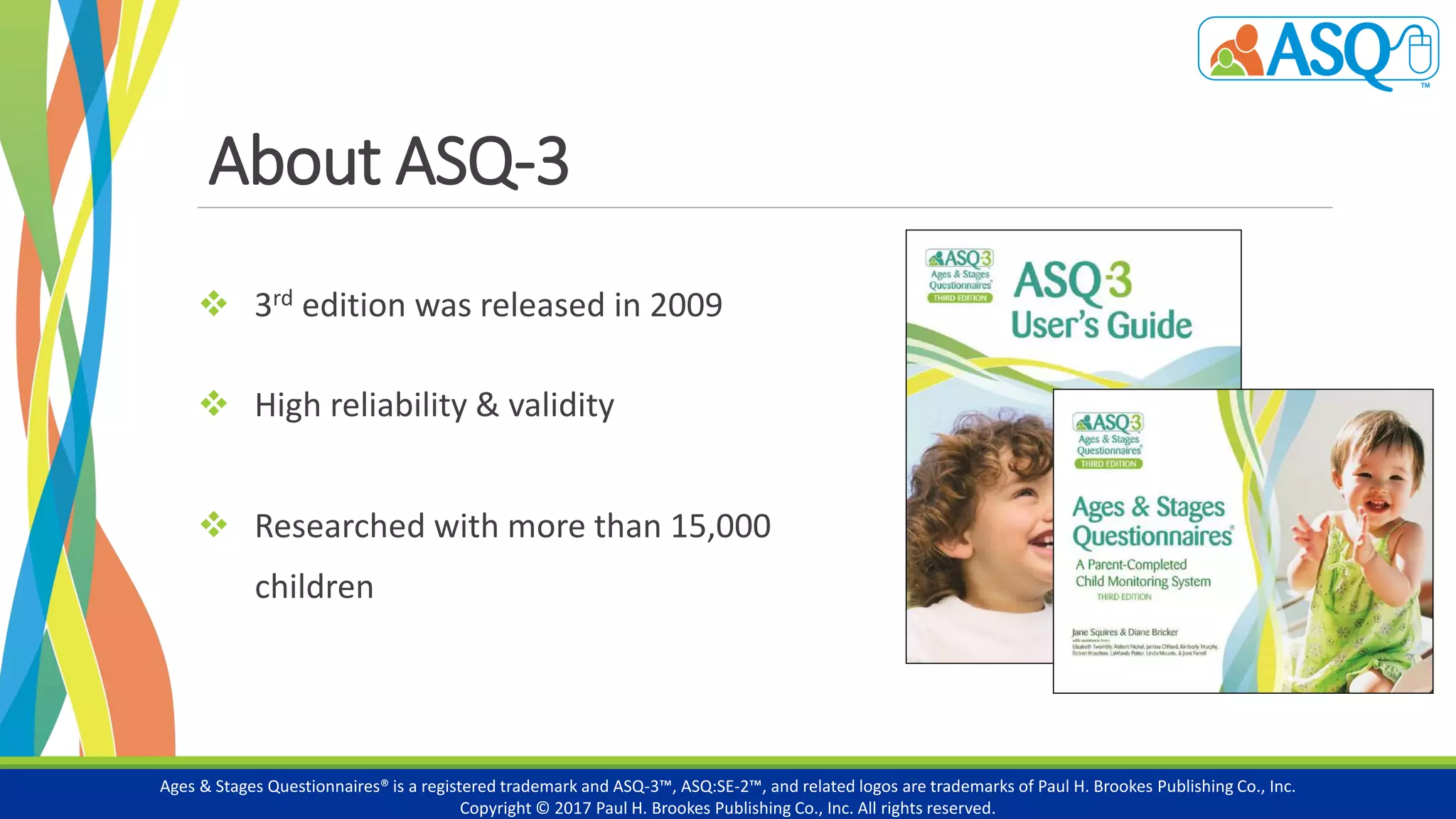 About ASQ-3
 3rd edition was released in 2009
 High reliability & validity
 Researched with more than 15,000
children
Ages & Stages Questionnaires® is a registered trademark and ASQ-3™, ASQ:SE-2™, and related logos are trademarks of Paul H. Brookes Publishing Co., Inc.
Copyright © 2017 Paul H. Brookes Publishing Co., Inc. All rights reserved.
 