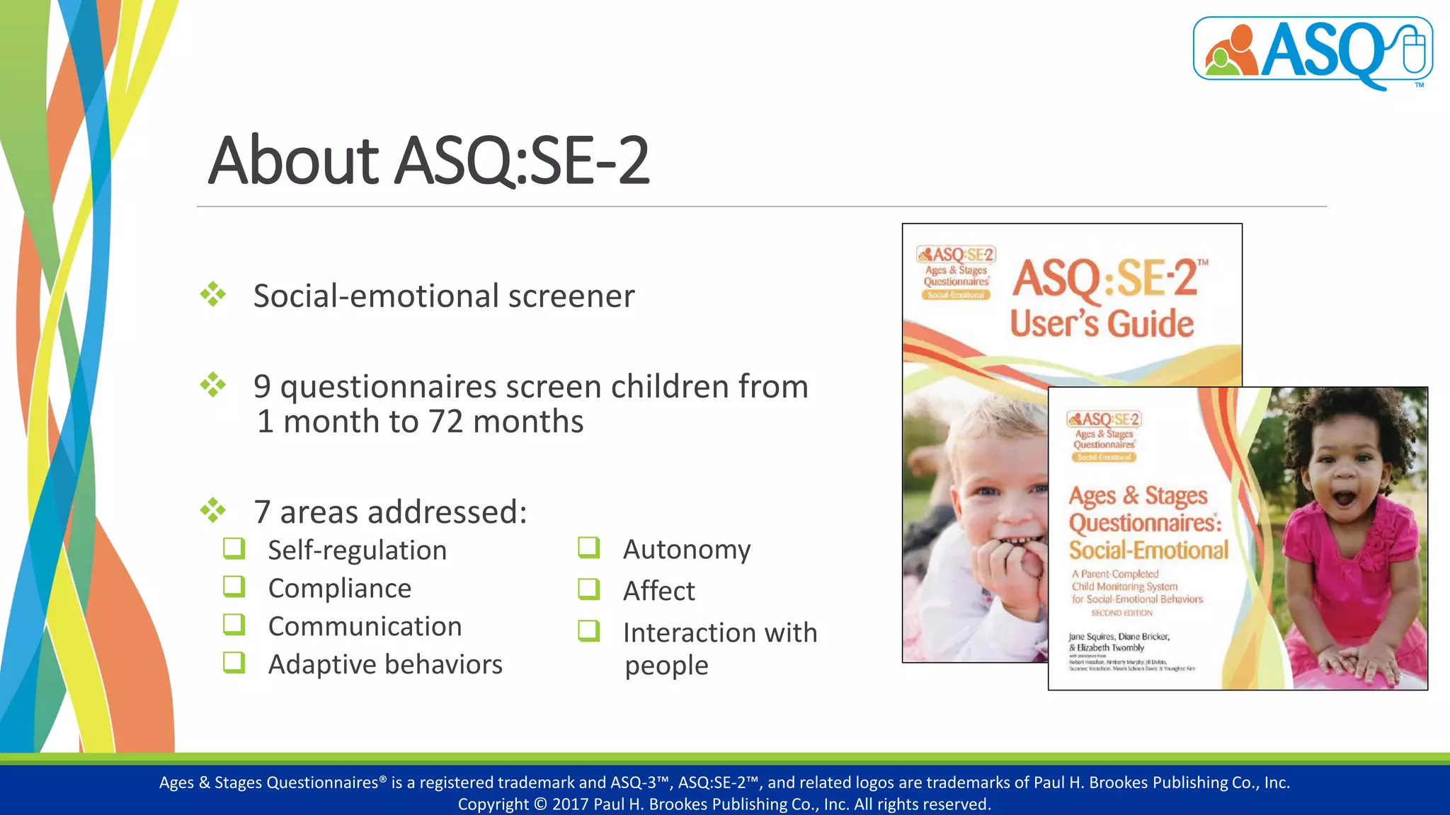 About ASQ:SE-2
 Social-emotional screener
 9 questionnaires screen children from
1 month to 72 months
 7 areas addressed:
 Self-regulation
 Compliance
 Communication
 Adaptive behaviors
Ages & Stages Questionnaires® is a registered trademark and ASQ-3™, ASQ:SE-2™, and related logos are trademarks of Paul H. Brookes Publishing Co., Inc.
Copyright © 2017 Paul H. Brookes Publishing Co., Inc. All rights reserved.
7 areas addressed:
 Autonomy
 Affect
 Interaction with
people
 