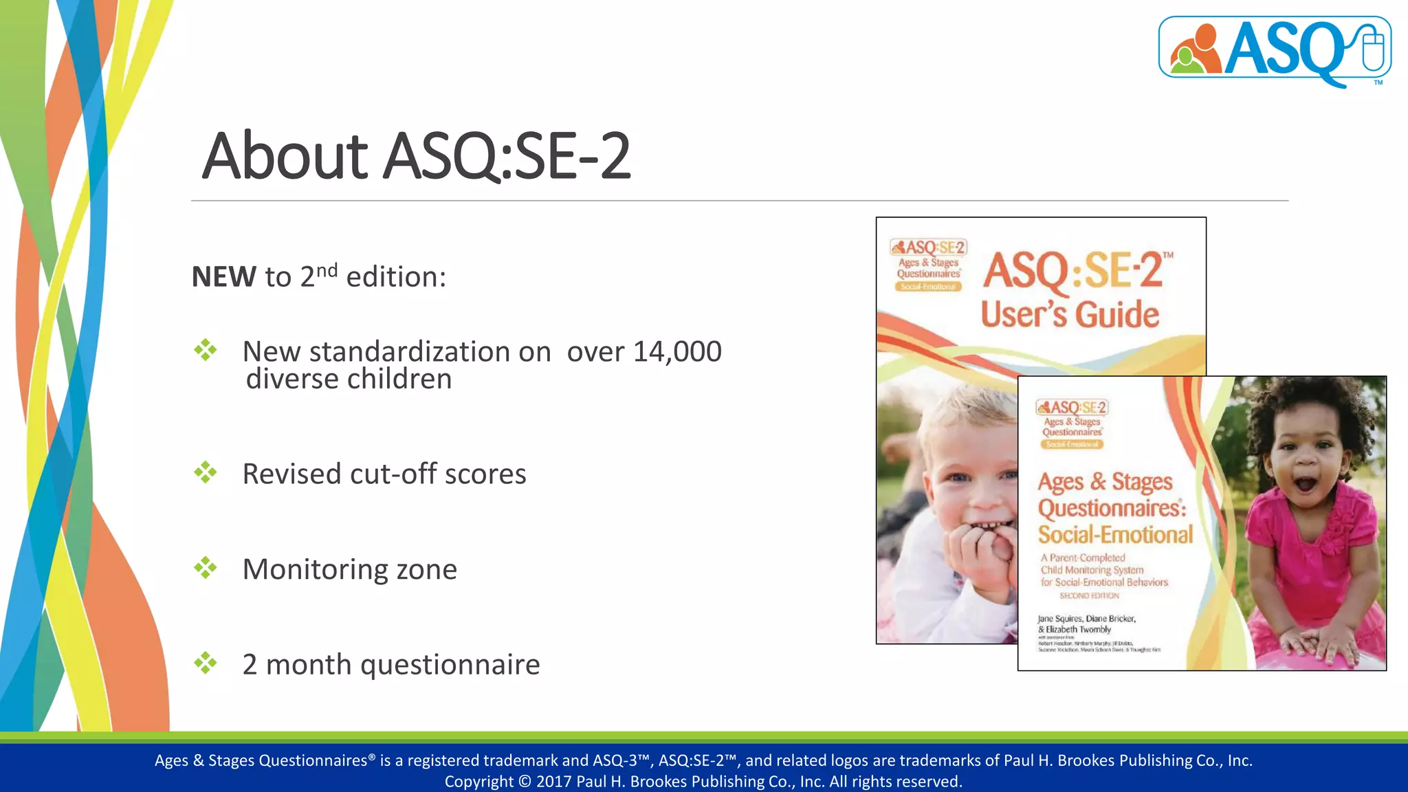 About ASQ:SE-2
NEW to 2nd edition:
 New standardization on over 14,000
diverse children
 Revised cut-off scores
 Monitoring zone
 2 month questionnaire
Ages & Stages Questionnaires® is a registered trademark and ASQ-3™, ASQ:SE-2™, and related logos are trademarks of Paul H. Brookes Publishing Co., Inc.
Copyright © 2017 Paul H. Brookes Publishing Co., Inc. All rights reserved.
 