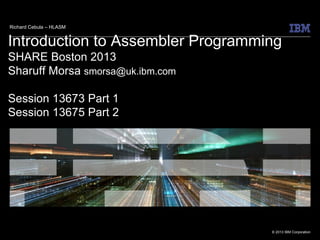 © 2013 IBM Corporation
Introduction to Assembler Programming
SHARE Boston 2013
Sharuff Morsa smorsa@uk.ibm.com
Session 13673 Part 1
Session 13675 Part 2
Richard Cebula – HLASM
 