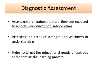 Diagnostic Assessment
• Assessment of trainees before they are exposed
to a particular educational intervention
• Identifies the areas of strength and weakness in
understanding
• Helps to target the educational needs of trainees
and optimise the learning process
 