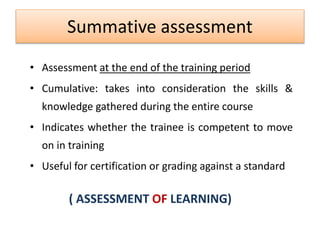 Summative assessment
• Assessment at the end of the training period
• Cumulative: takes into consideration the skills &
knowledge gathered during the entire course
• Indicates whether the trainee is competent to move
on in training
• Useful for certification or grading against a standard
( ASSESSMENT OF LEARNING)
 
