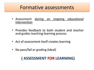 Formative assessments
• Assessment during an ongoing educational
intervention
• Provides feedback to both student and teacher
and guides teaching-learning process
• Act of assessment itself creates learning
• No pass/fail or grading (Ideal)
( ASSESSMENT FOR LEARNING)
 