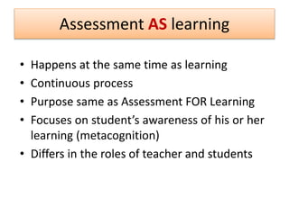 • Happens at the same time as learning
• Continuous process
• Purpose same as Assessment FOR Learning
• Focuses on student’s awareness of his or her
learning (metacognition)
• Differs in the roles of teacher and students
Assessment AS learning
 