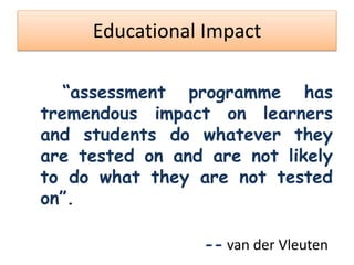 Educational Impact
“assessment programme has
tremendous impact on learners
and students do whatever they
are tested on and are not likely
to do what they are not tested
on”.
-- van der Vleuten
 