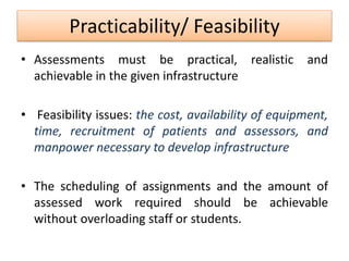 Practicability/ Feasibility
• Assessments must be practical, realistic and
achievable in the given infrastructure
• Feasibility issues: the cost, availability of equipment,
time, recruitment of patients and assessors, and
manpower necessary to develop infrastructure
• The scheduling of assignments and the amount of
assessed work required should be achievable
without overloading staff or students.
 