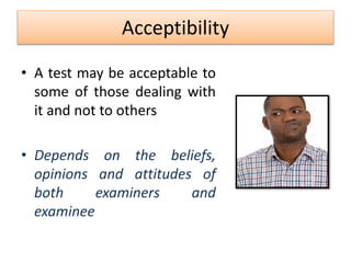 Acceptibility
• A test may be acceptable to
some of those dealing with
it and not to others
• Depends on the beliefs,
opinions and attitudes of
both examiners and
examinee
 